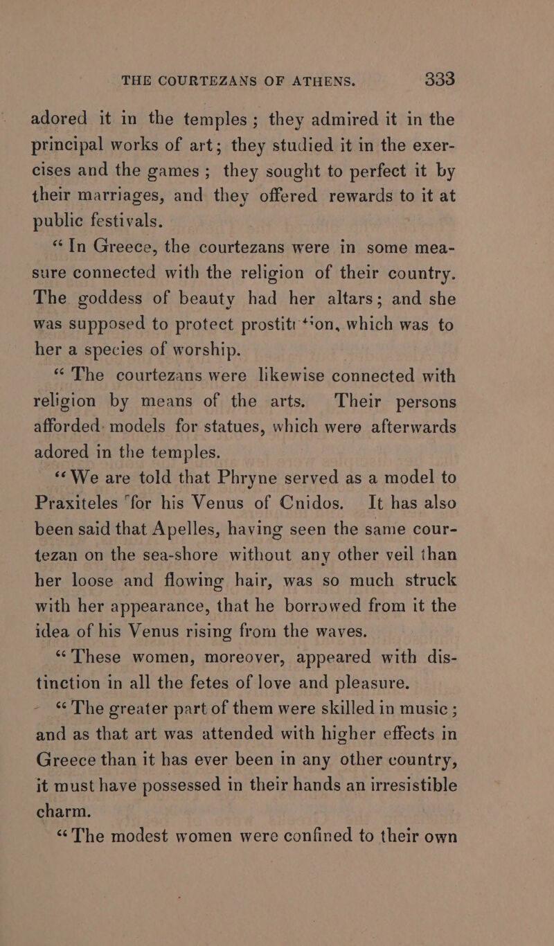 adored it in the temples; they admired it in the principal works of art; they studied it in the exer- cises and the games; they sought to perfect it by their marriages, and they offered rewards to it at public festivals. “In Greece, the courtezans were in some mea- sure connected with the religion of their country. The goddess of beauty had her altars; and she was supposed to protect prostitr‘*on, which was to her a species of worship. “The courtezans were likewise connected with religion by means of the arts. Their persons afforded: models for statues, which were afterwards adored in the temples. “We are told that Phryne served as a model to Praxiteles “for his Venus of Cnidos. It has also been said that Apelles, having seen the same cour- tezan on the sea-shore without any other veil than her loose and flowing hair, was so much struck with her appearance, that he borrowed from it the idea of his Venus rising from the waves. ‘“‘’These women, moreover, appeared with dis- tinction in all the fetes of love and pleasure. - * The greater part of them were skilled in music ; and as that art was attended with higher effects in Greece than it has ever been in any other country, it must have possessed in their hands an irresistible charm. “The modest women were confined to their own