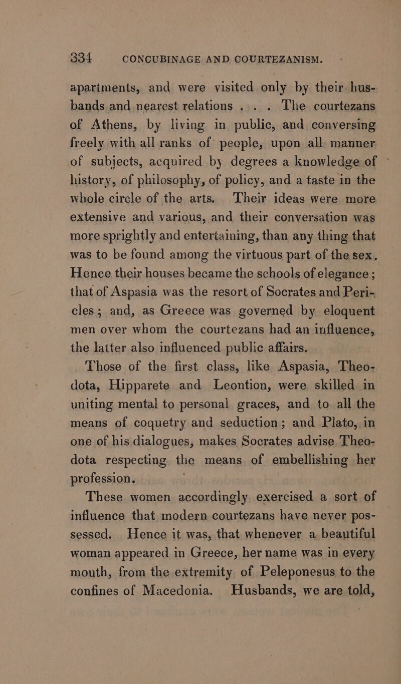 apartments, and were visited only by their. hus- bands.and nearest relations ... . The courtezans of Athens, by living in public, and. conversing freely with all ranks of people, upon all, manner of subjects, acquired by degrees a knowledge of ~ history, of philosophy, of policy, and a taste in the whole circle of the arts. Their ideas were more extensive and various, and their conversation was more sprightly and entertaining, than any thing that was to be found among the virtuous part of the sex. Hence their houses became the schools of elegance ; that of Aspasia was the resort of Socrates and Peri- cles; and, as Greece was governed by eloquent men over whom the courtezans had an influence, the latter also influenced public affairs. Those of the first class, like Aspasia, Theo- dota, Hipparete and Leontion, were skilled in uniting mental to personal graces, and to. all the means of coquetry and seduction; and Plato, in one of his dialogues, makes Socrates advise Theo- dota respecting the means of embellishing her profession. These women accordingly exercised a sort of influence that modern courtezans have never pos- sessed. Hence it was, that whenever a beautiful woman appeared in Greece, her name was in every mouth, from the extremity of Peleponesus to the confines of Macedonia. Husbands, we are told, —