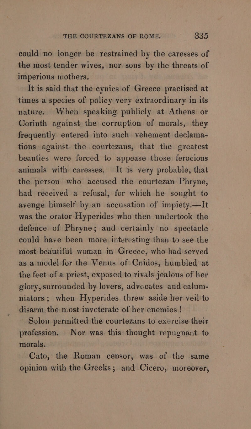 could no longer be restrained by the caresses of the most tender wives, nor sons by the threats of imperious mothers. It is said that the cynics of Greece practised at times a species of policy very extraordinary in its nature. When speaking publicly at Athens or Corinth against the corruption of morals, they frequently entered into such vehement declama- tions against the courtezans, that the greatest beauties were forced to appease those ferocious animals with caresses. It is very probable, that the person who accused the courtezan Phryne, had received a refusal, for which he sought to avenge himself by an accusation of impiety.—It was the orator Hyperides who then undertook the defence of Phryne; and certainly no. spectacle could have been more interesting than to see the most beautiful woman in Greece, who had served as a model for the Venus of Cnidos, humbled at the feet of a priest, exposed to rivals jealous of her glory, surrounded by lovers, advocates and calum- niators; when Hyperides. threw aside her veil to disarm the niost inveterate of her enemies ! Solon permitted the courtezans to exercise their profession. Nor was this thought repugnant to morals. Cato, the Roman censor, was of the same opinion with the Greeks; and Cicero, moreover,