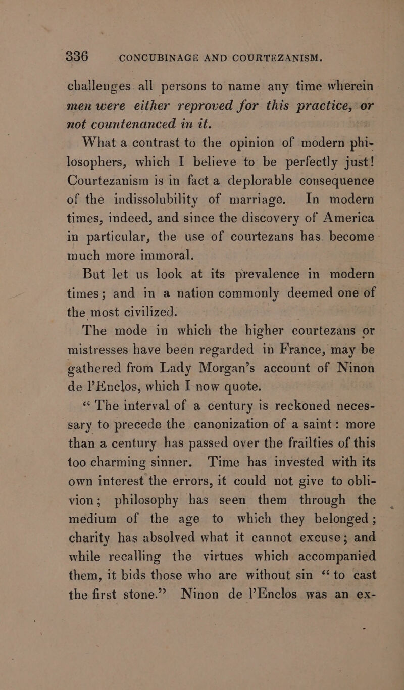 challenges all persons to name any time wherein men were either reproved for this practice, or not countenanced in it. | What a contrast to the opinion of modern hie losophers, which I believe to be perfectly just! Courtezanism is in fact a deplorable consequence of the indissolubility of marriage. In modern times, indeed, and since the discovery of America in particular, the use of courtezans has become much more immoral. But let us look at its prevalence in modern times; and in a nation commonly deemed one of the most civilized. The mode in which the higher courtezans or mistresses have been regarded in France, may be gathered from Lady Morgan’s account of Ninon de ’Enclos, which I-now quote. “ The interval of a century is reckoned neces- sary to precede the canonization of a saint: more than a century has passed over the frailties of this too charming sinner. Time has invested with its own interest the errors, it could not give to obli- vion; philosophy has seen them through the medium of the age to which they belonged ; charity has absolved what it cannot excuse; and while recalling the virtues which accompanied them, it bids those who are without sin ‘to cast the first stone.” Ninon de !Enclos was an ex-