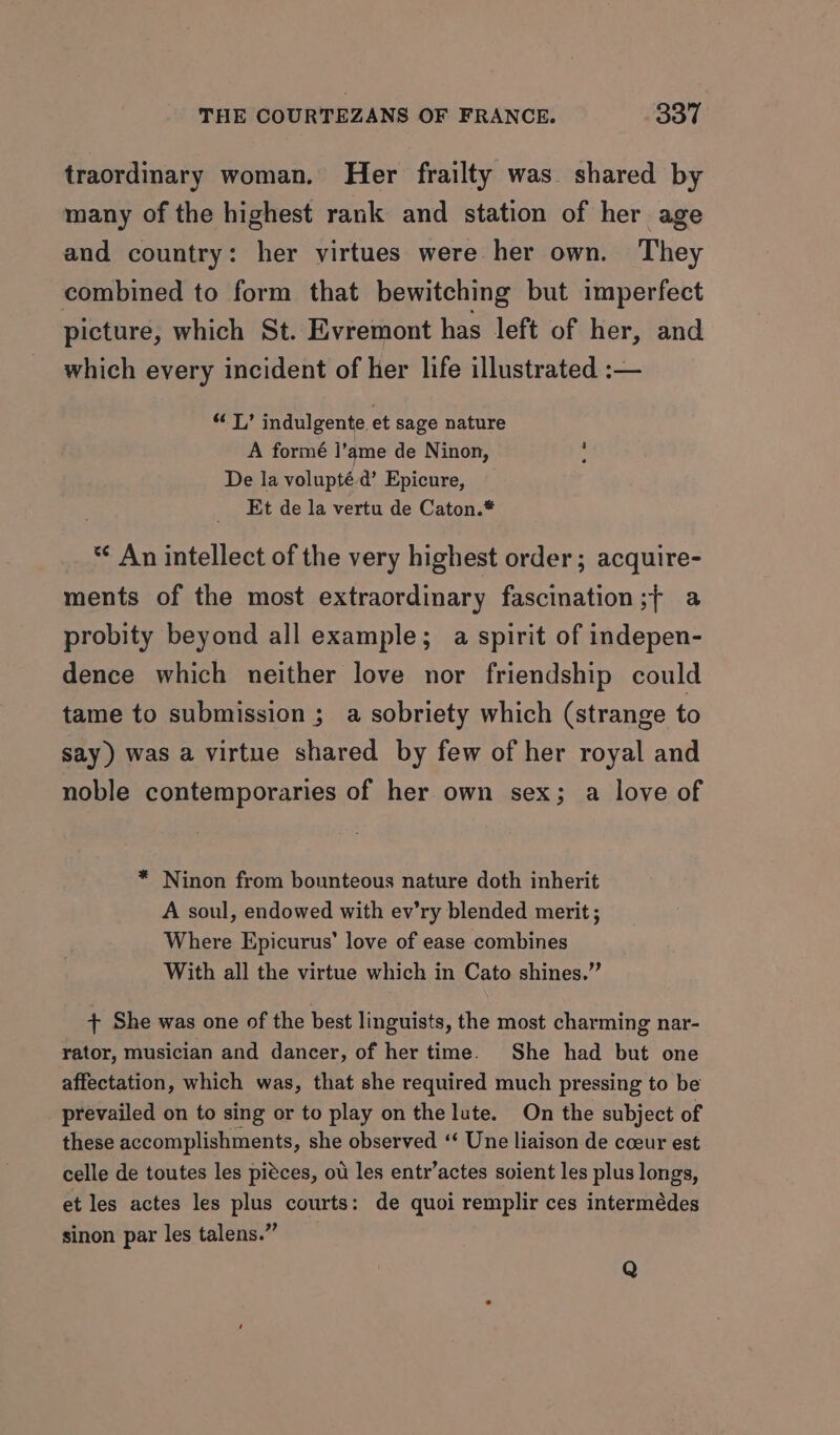 traordinary woman. Her frailty was shared by many of the highest rank and station of her age and country: her virtues were her own. They combined to form that bewitching but imperfect picture, which St. Evremont has left of her, and which every incident of her life illustrated :— pal ie indulgente et sage nature A formé ]’ame de Ninon, De la volupté-d’ Epicure, _ Et de la vertu de Caton.* *¢ An intellect of the very highest order; acquire- ments of the most extraordinary fascination ;{ a probity beyond all example; a spirit of indepen- dence which neither love nor friendship could tame to submission ; a sobriety which (strange to say) was a virtue shared by few of her royal and noble contemporaries of her own sex; a love of * Ninon from bounteous nature doth inherit A soul, endowed with ev’ry blended merit ; Where Epicurus’ love of ease combines With all the virtue which in Cato shines.” + She was one of the best linguists, the most charming nar- rator, musician and dancer, of her time. She had but one affectation, which was, that she required much pressing to be prevailed on to sing or to play on the lute. On the subject of these accomplishments, she observed ‘‘ Une liaison de coeur est celle de toutes les piéces, ou les entr’actes soient les plus longs, et les actes les plus courts: de quoi remplir ces intermédes sinon par les talens.” Q