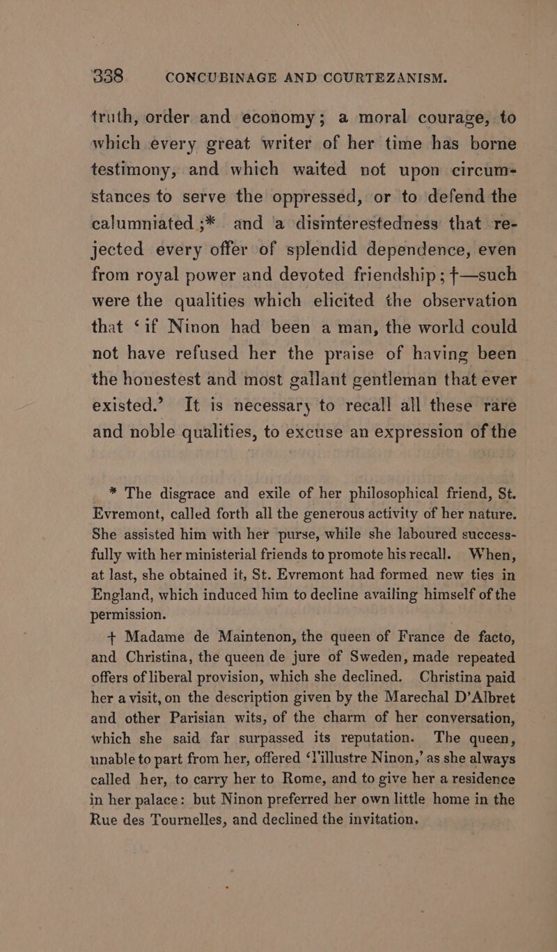truth, order and economy; a moral courage, to which every great writer of her time has borne testimony, and which waited not upon circum- stances to serve the oppressed, or to defend the calumniated ;* and ‘a disimterestedness that re- jected every offer of splendid dependence, even from royal power and devoted friendship ; }—such were the qualities which elicited the observation that ‘if Ninon had been a man, the world could not have refused her the praise of having been the honestest and most gallant gentleman that ever existed.” It is necessary to recall all these rare and noble qualities, to excuse an expression of the * The disgrace and exile of her philosophical friend, St. Evremont, called forth all the generous activity of her nature. She assisted him with her purse, while she laboured success- fully with her ministerial friends to promote his recall. When, at last, she obtained it, St. Evremont had formed new ties in England, which induced him to decline availing himself of the permission. + Madame de Maintenon, the queen of France de facto, and Christina, the queen de jure of Sweden, made repeated offers of liberal provision, which she declined. Christina paid her avisit, on the description given by the Marechal D’Albret and other Parisian wits, of the charm of her conversation, which she said far surpassed its reputation. The queen, unable to part from her, offered ‘lillustre Ninon,’ as she always called her, to carry her to Rome, and to give her a residence in her palace: but Ninon preferred her own little home in the Rue des Tournelles, and declined the invitation.