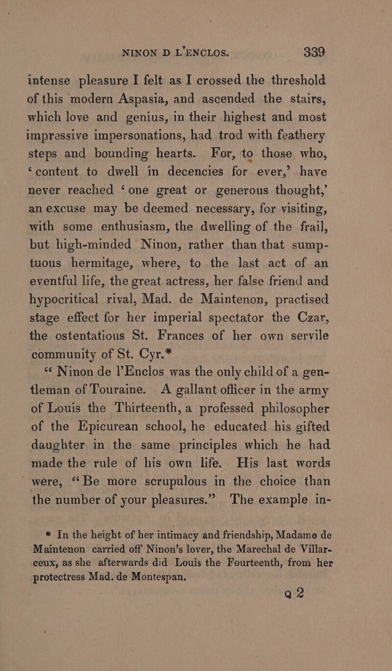 intense pleasure I felt as I crossed the threshold of this modern Aspasia, and ascended the stairs, which love and genius, in their highest and most impressive impersonations, had trod with feathery steps and bounding hearts. For, to those who, ‘content to dwell in decencies for ever,’ have never reached ‘one great or generous thought,’ an excuse may be deemed necessary, for visiting, with some enthusiasm, the dwelling of the frail, but high-minded’ Ninon, rather than that sump- tuous hermitage, where, to the last act of an eventful life, the great actress, her false friend and hypocritical rival, Mad. de Maintenon, practised stage effect for her imperial spectator the Czar, the ostentatious St. Frances of her own servile community of St. Cyr.* ‘«¢ Ninon de |’Enclos was the only child of a gen- tleman of Touraine. A gallant officer in the army of Louis the Thirteenth, a professed philosopher of the Epicurean school, he educated his gifted daughter in the same principles which he had made the rule of his own life.. His last words were, ‘Be more scrupulous in the choice than the number of your pleasures.” The example in- * In the height of her intimacy and friendship, Madame de Maintenon carried off Ninon’s lover, the Marechal de Villar- ceux, as she afterwards did Louis the Fourteenth, from her protectress Mad. de Montespan. Q2