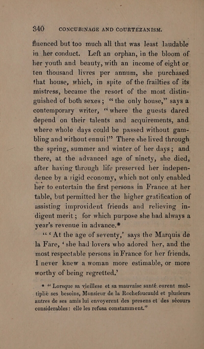 fluenced but too much all that was least laudable im her conduct. Left an orphan, in the bloom of her youth and beauty, with an income of eight or ten thousand livres per annum, she purchased that house, which, in spite of the frailties of its mistress, became the resort of the most distin- guished of both sexes; ‘the only house,” says a contemporary writer, ‘‘where the guests dared depend on their talents and acquirements, and where whole days could be passed without gam- bling and without ennui!” There she lived through the spring, summer and winter of her days; and there, at the advanced age of ninety, she died, after having through life preserved her indepen- dence by a rigid economy, which not only enabled her to entertain the first persons in France at her table, but permitted her the higher gratification of assisting improvident friends and relieving in- digent merit; for which purpose she had always a year’s revenue in advance.* “<¢ At the age of seventy,’ says the Marquis de la Fare, ‘she had lovers who adored her, and the most respectable persons in France for her friends. I never knew a woman more estimable, or more worthy of being regretted.’ * “ Lorsque sa vieillese et sa mauvaise santé. eurent mul- tiplié ses besoins, Monsieur de la Rochefoucauld et plusieurs autres de ses amis lui envoyerent des presens et des sécours considerables: elle les refusa constamment.”