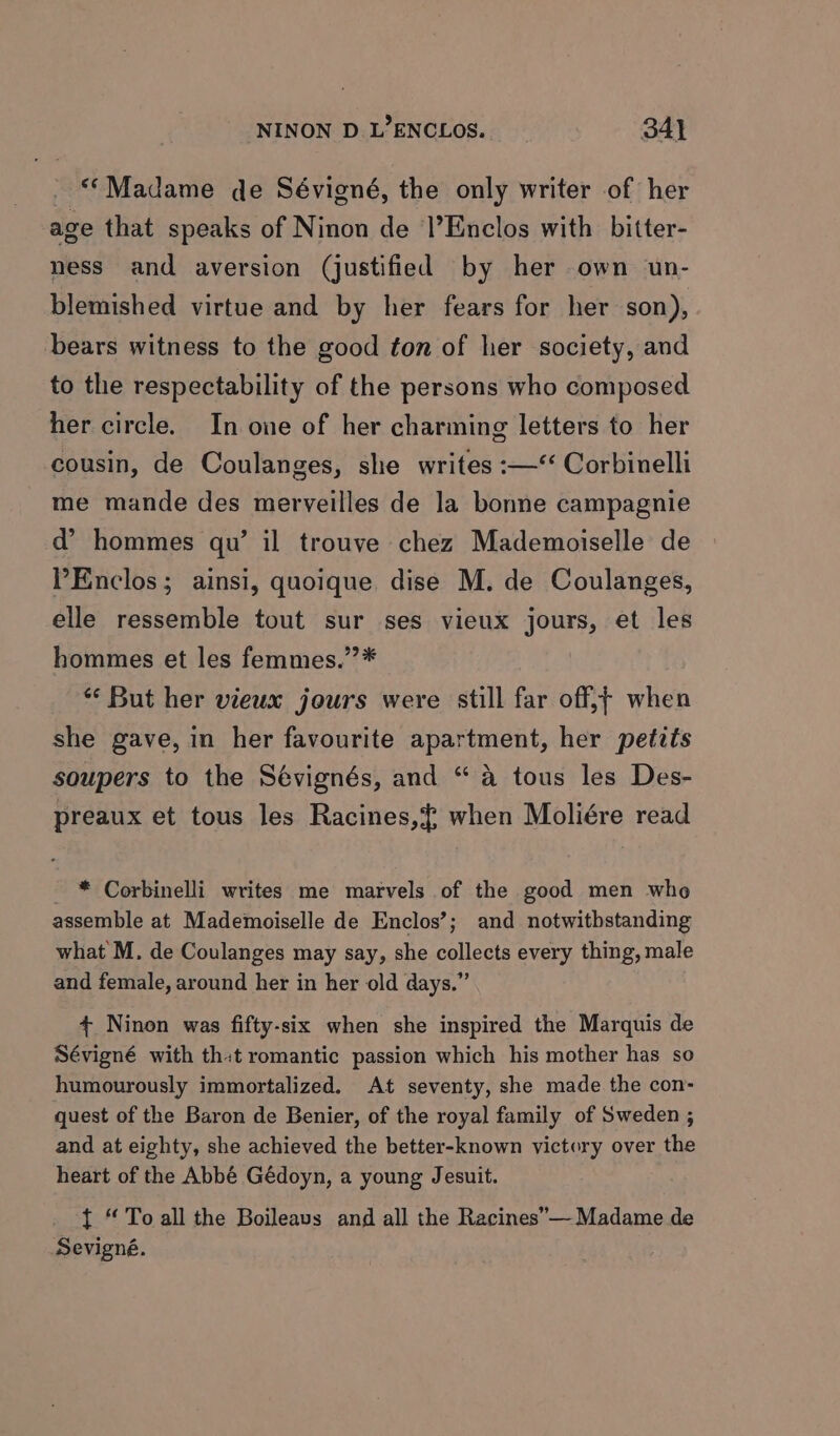 ““Madame de Sévigné, the only writer of her age that speaks of Ninon de l’Enclos with bitter- ness and aversion (justified by her own un- blemished virtue and by her fears for her son), bears witness to the good ton of her society, and to the respectability of the persons who composed her circle. In one of her charming letters to her cousin, de Coulanges, she writes :—‘‘ Corbinelli me mande des merveilles de la bonne campagnie d’ hommes qu’ il trouve chez Mademoiselle de PEnclos; ainsi, quoique dise M. de Coulanges, elle ressemble tout sur ses vieux jours, et les hommes et les femmes.”* * But her vieux jours were still far off;t when she gave, in her favourite apartment, her petits soupers to the Sévignés, and “a tous les Des- preaux et tous les Racines,{ when Moliére read _ * Corbinelli writes me marvels of the good men who assemble at Mademoiselle de Enclos’; and notwithstanding what M. de Coulanges may say, she collects every thing, male and female, around her in her old days.” + Ninon was fifty-six when she inspired the Marquis de Sévigné with thit romantic passion which his mother has so humourously immortalized. At seventy, she made the con- quest of the Baron de Benier, of the royal family of Sweden ; and at eighty, she achieved the better-known victory over the heart of the Abbé Gédoyn, a young Jesuit. { “ To all the Boileavs and all the Racines”— Madame de Sevigné.