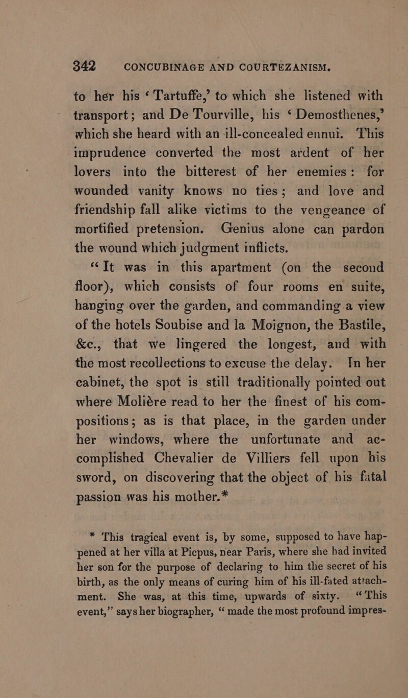 to her his ‘ Tartuffe,’ to which she listened with transport; and De Tourville, his ‘ Demosthenes,’ which she heard with an ill-concealed ennui. This imprudence converted the most ardent of her lovers into the bitterest of her enemies: for wounded vanity knows no ties; and love and friendship fall alike victims to the vengeance of mortified pretension. Genius alone can pardon the wound which judgment inflicts. *‘It was in this apartment (on the second floor), which consists of four rooms en suite, hanging over the garden, and commanding a view of the hotels Soubise and la Moignon, the Bastile, &amp;e., that we lingered the longest, and with the most recollections to excuse the delay. In her cabinet, the spot is still traditionally pointed out where Moliére read to her the finest of his com- positions; as is that place, in the garden under her windows, where the unfortunate and ac- complished Chevalier de Villiers fell upon his sword, on discovering that the object of his fatal passion was his mother.* * This tragical event is, by some, supposed to have hap- pened at her villa at Picpus, near Paris, where she had invited her son for the purpose of declaring to him the secret of his birth, as the only means of curing him of his ill-fated attach- ment. She was, at this time, upwards of sixty. “This event,” says her biographer, “ made the most profound impres-