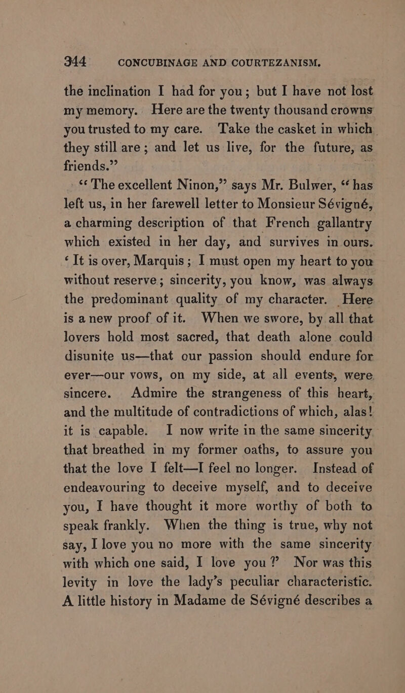 the inclination I had for you; but I have not lost my memory. Here are the twenty thousand crowns you trusted to my care. Take the casket in which they still are; and let us live, for the future, as friends.”’ “The excellent Ninon,”’ says Mr. Bulwer, ‘has left us, in her farewell letter to Monsieur Sévigné, a charming description of that French gallantry which existed in her day, and survives in ours. ‘ It is over, Marquis ; I must open my heart to you without reserve; sincerity, you know, was always the predominant quality of my character. Here is anew proof of it. When we swore, by all that lovers hold most sacred, that death alone could disunite us—that our passion should endure for ever—our vows, on my side, at all events, were sincere. Admire the strangeness of this heart, and the multitude of contradictions of which, alas! it is capable. I now write in the same sincerity that breathed in my former oaths, to assure you that the love I felt—I feel no longer. Instead of endeavouring to deceive myself, and to deceive you, I have thought it more worthy of both to speak frankly. When the thing is true, why not say, [love you no more with the same sincerity with which one said, I love you? Nor was this levity in love the lady’s peculiar characteristic. A little history in Madame de Sévigné describes a