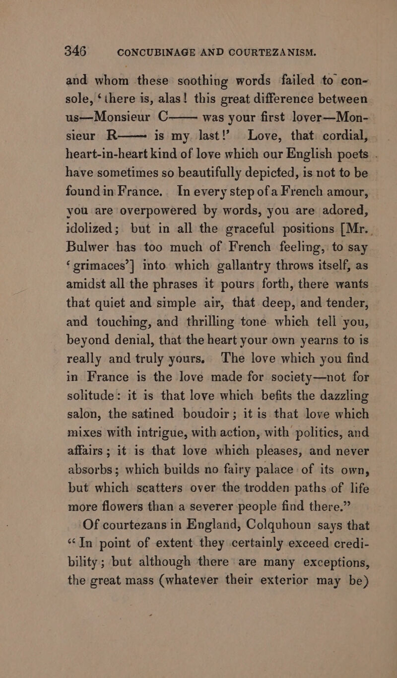 and whom these soothing words failed to eon- sole, ‘there is, alas! this great difference between us—Monsieur C was your first lover—Mon- sieur R is my. last!’ Love, that. cordial, heart-in-heart kind of love which our English poets . have sometimes so beautifully depicted, is not to be foundin France. In every step ofa French amour, you are overpowered by words, you are adored, idolized; but in all the graceful positions [Mr.. Bulwer has too much of French feeling, to say ‘erimaces’] into which gallantry throws itself, as — amidst all the phrases it pours forth, there wants that quiet and simple air, that deep, and tender, and touching, and thrilling tone which tell you, beyond denial, that the heart your own yearns to is really and truly yours, The love which you find in France is the love made for society—not for solitude: it is that love which befits the dazzling salon, the satined boudoir; it is that love which mixes with intrigue, with action, with politics, and affairs ; it is that love which pleases, and never absorbs; which builds no fairy palace of its own, but which scatters over the trodden paths of life more flowers than a severer people find there.” Of courtezans in England, Colquhoun says that ‘‘In point of extent they certainly exceed credi- bility; but although there are many exceptions, the great mass (whatever their exterior may be)