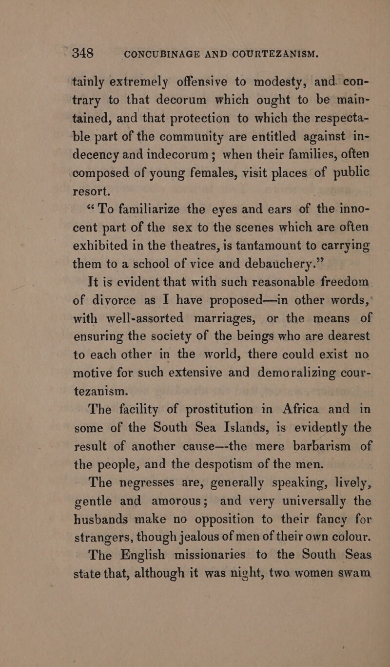 tainly extremely offensive to modesty, and. con- trary to that decorum which ought to be main- tained, and that protection to which the respecta- ble part of the community are entitled against in- decency and indecorum; when their families, often composed of young females, visit places of public resort. “To familiarize the eyes and ears of the inno- cent part of the sex to the scenes which are often exhibited in the theatres, is tantamount to carrying them to a school of vice and debauchery.” It is evident that with such reasonable freedom of divorce as I have proposed—in other words,’ with well-assorted marriages, or the means of ensuring the society of the beings who are dearest to each other in the world, there could exist no motive for such extensive and demoralizing cour- tezanism. The facility of prostitution in Africa and in some of the South Sea Islands, is evidently the result of another cause—-the mere barbarism of the people, and the despotism of the men. The negresses are, generally speaking, lively, gentle and amorous; and very universally the husbands make no opposition to their fancy for strangers, though jealous of men of their own colour. The English missionaries to the South Seas state that, although it was night, two women swam