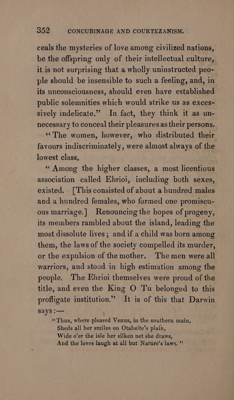 ceals the mysteries of love among civilized nations, be the offspring only of their intellectual culture, it is not surprising that a wholly uninstructed peo- ple should be insensible to such a feeling, and, in its unconsciousness, should even have established public solemnities which would strike us as exces- sively indelicate.” In fact, they think it as un- necessary to conceal their pleasures as their persons. ‘‘The women, however, who distributed their favours indiscriminately, were almost always of the lowest class, “ Among the higher classes, a most licentious association called Ehrioi, including both sexes, existed. [This consisted of about a hundred males and a hundred females, who formed one promiscu- ous marriage.] Renouncing the hopes of progeny, its members rambled about the island, leading the most dissolute lives; and if a child was born among them, the laws of the society compelled its murder, or the expulsion of the mother. The men were all warriors, and stood in high estimation among the people. The Ehrioi themselves were proud of the title, and even the King O Tu belonged to this profligate institution.” It is of this that Darwin says :— ' “Thus, where pleased Venus, in the southern main, Sheds all her smiles on Otaheite’s plain, Wide o’er the isle her silken net she draws, And the loves laugh at all but Nature’s laws. ’’