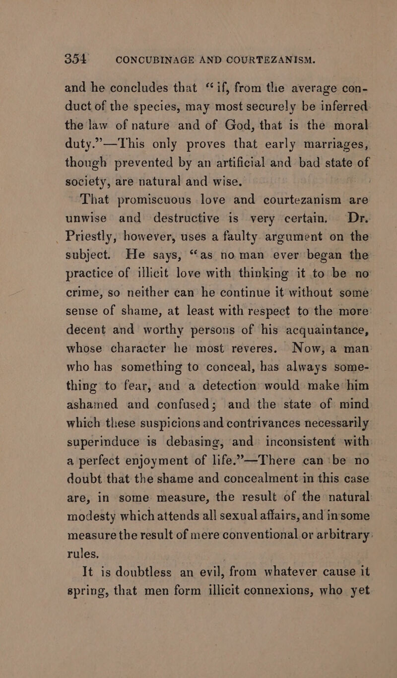 and he concludes that ‘if, from the average con- duct of the species, may most securely be inferred. the law of nature and of God, that is the moral duty.”—This only proves that early marriages, though prevented by an artificial and bad state of society, are natural and wise. That promiscuous love and courtezanism are unwise and destructive is very certain. Dr. _ Priestly, however, uses a faulty argument on the subject. He says, “(as no man ever began the practice of illicit love with thinking it to be no crime, so neither can he continue it without some: sense of shame, at least with respect to the more decent and worthy persons of his acquaintance, whose character he most reveres. Now, a man who has something to conceal, has always some- thing to fear, and a detection would make him ashamed and confused; and the state of mind which these suspicions and contrivances necessarily superinduce is debasing, and inconsistent with a perfect enjoyment of life.”—There can ‘be no doubt that the shame and concealment in this case are, in some measure, the result of the natural modesty which attends all sexual affairs, and insome measure the result of mere conventional or arbitrary: rules, . It is doubtless an evil, from whatever cause it spring, that men form illicit connexions, who yet