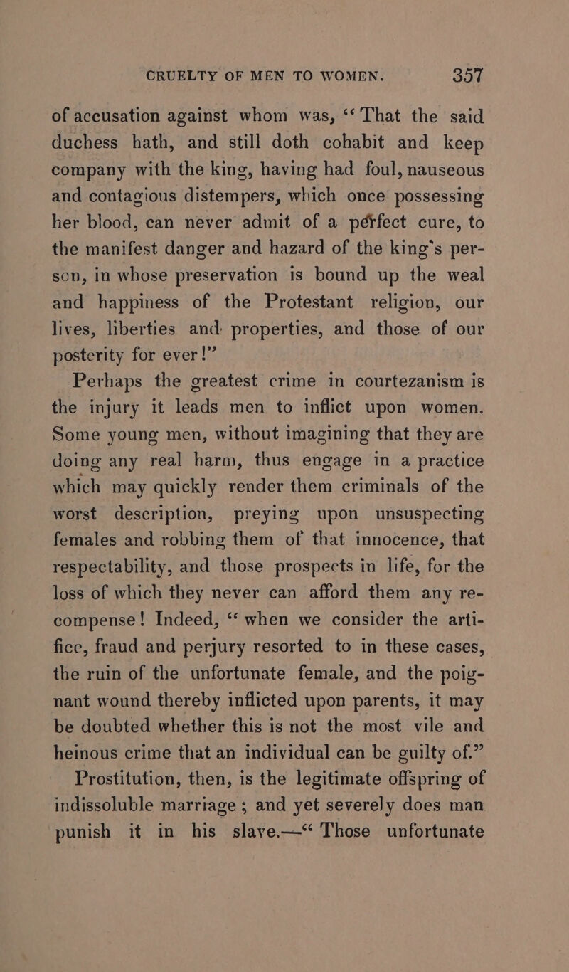 of accusation against whom was, ‘‘ That the said duchess hath, and still doth cohabit and keep company with the king, having had foul, nauseous and contagious distempers, which once possessing her blood, can never admit of a pérfect cure, to the manifest danger and hazard of the king's per- son, in whose preservation is bound up the weal and happiness of the Protestant religion, our lives, liberties and: properties, and those of our posterity for ever!” Perhaps the greatest crime in courtezanism is the injury it leads men to inflict upon women. Some young men, without imagining that they are doing any real harm, thus engage in a practice which may quickly render them criminals of the worst description, preying upon unsuspecting females and robbing them of that innocence, that respectability, and those prospects in life, for the loss of which they never can afford them any re- compense! Indeed, ‘‘ when we consider the arti- fice, fraud and perjury resorted to in these cases, the ruin of the unfortunate female, and the poig- nant wound thereby inflicted upon parents, it may be doubted whether this is not the most vile and heinous crime that an individual can be guilty of.” Prostitution, then, is the legitimate offspring of indissoluble marriage ; and yet severely does man punish it in his slaye.-—‘* Those unfortunate