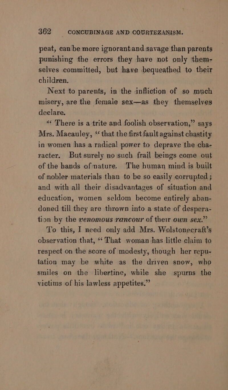 peat, can be more ignorantand savage than parents punishing the errors they have not only them- selves committed, but have bequeathed to their children. Next to parents, in the infliction of so much misery, are the femaie sex—as they themselves declare. “ There is a trite and foolish observation,” says Mrs. Macauley, “ that the first fault against chastity in women has a radical power to deprave the cha- racter, Butssurely no such frail beings come out of the hands of nature. The human mind is built of nobler materials than to be so easily corrupted ; and with all their disadvantages of situation and education, women seldom become entirely aban- doned till they are thrown into a state of despera- tion by the venomous rancour of their own sex.” To this, I need only add Mrs. Wolstonecraft’s observation that, ‘‘ That woman has little claim to respect on the score of modesty, though her repu- tation may be white as the driven snow, who smiles on the libertine, while she spurns the victims of his lawless appetites.”