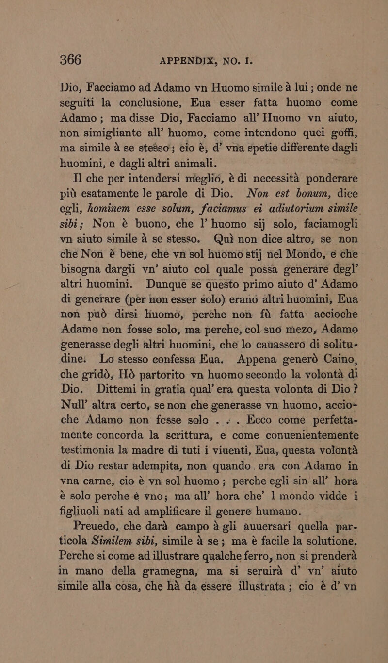 Dio, Facciamo ad Adamo vn Huomo simile a lui ; onde ne seguiti la conclusione, Eua esser fatta huomo come Adamo; ma disse Dio, Facciamo all’ Huomo vn aiuto, non simigliante all’ huomo, come intendono quei goffi, ma simile a se ste8sc; cio é, d’ vna spetie differente dagli huomini, e dagli altri animali. Il che per intendersi meglio, é di necessita ponderare pid esatamente le parole di Dio. Non est bonum, dice egli, hominem esse solum, faciamus ei adiutorium simile. sibi; Non @ buono, che I’ huomo sij solo, faciamogli vn aiuto simile a se stesso. Qui non dice altro, se non che Non é bene, che vn sol huomo stij nel Mondo, ¢ che bisogna dargli vn’ aiuto col quale possa generare degl’ altri huomini. Dunque se questo primo aiuto d’ Adamo di generare (per non esser solo) erano altri huomini, Eua non pud dirsi liuomo, perche non fu fatta accioche Adamo non fosse solo, ma perche, col.suo mezo, Adamo generasse degli altri huomini, che lo cauassero di solitu- dine. Lo stesso confessa Kua. Appena generd Caino, che gridd, Ho partorito vn huomo secondo la volonta di Dio. Dittemi in gratia qual’ era questa volonta di Dio? Null’ altra certo, se non che generasse vn huomo, accio- che Adamo non fesse solo . « . Ecco come perfetta- mente concorda la scrittura, e come conuenientemente testimonia la madre di tuti i viuenti, Hua, questa volonta di Dio restar adempita, non quando era con Adamo in vna carne, cio é vn sol huomo ; perche egli sin all’ hora é solo perche é vno; ma all’ hora che’ 1 mondo vidde i figliuoli nati ad amplificare il genere humano. Preuedo, che dard campo 4 gli auuersari quella par- ticola Similem sibi, simile 4 se; ma é facile la solutione. Perche si come ad illustrare qualche ferro, non si prendera in mano della gramegna, ma si seruira d’ vn’ aiuto simile alla cosa, che ha da essere illustrata; cio é d’ vn