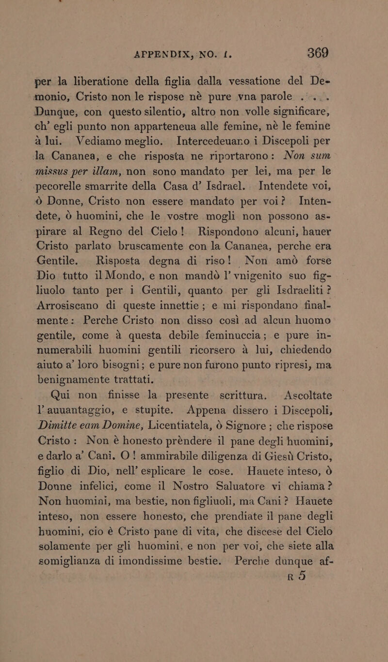 per ja liberatione della figlia dalla vessatione del De- monio, Cristo non le rispose né pure vna parole .... Dunque, con questo silentio, altro non volle significare, ch’ egli punto non apparteneua alle femine, né le femine alui. Vediamo meglio. Intercedeuano i Discepoli per ja Cananea, e che risposta ne riportarono: Non sum missus per illam, non sono mandato per lei, ma per le pecorelle smarrite della Casa d’ Isdrael. Intendete voi, © Donne, Cristo non essere mandato per voi? Inten- dete, 6 huomini, che le vostre mogli non possono as- pirare al Regno del Cielo! Rispondono alcuni, hauer Cristo parlato bruscamente con la Cananea, perche era Gentile. Risposta degna di riso! Non amo forse Dio tutto il Mondo, e non mando!’ vnigenito suo fig- liuolo tanto per i Gentili, quanto per gli Isdraeliti? Arrosiscano di queste innettie ; e mi rispondano final- mente: Perche Cristo non disso cosi ad alcun huomo gentile, come a questa debile feminuccia; e pure in- numerabili huomini gentili ricorsero a lui, chiedendo aiuto a’ loro bisogni; e pure non furono punto ripresi, ma benignamente trattati. Qui non finisse la presente scrittura. Ascoltate V auuantaggio, e stupite. Appena dissero i Discepoli, Dimitie eam Domine, Licentiatela, 0 Signore ; che rispose Cristo: Non é honesto préndere il pane degli huomini, e darlo a’ Cani. O! ammirabile diligenza di Giesd Cristo, figlio di Dio, nell’ esplicare le cose. Hauete inteso, 6 Donne infelici, come il Nostro Saluatore vi chiama? Non huomiai, ma bestie, non figliuoli, ma Cani? Hauete inteso, non essere honesto, che prendiate il pane degli hnomini, cio é Cristo pane di vita, che discese del Cielo solamente per gli huomini, e non per voi, che siete alla somiglianza di imondissime bestie. Perche dunque af- RO