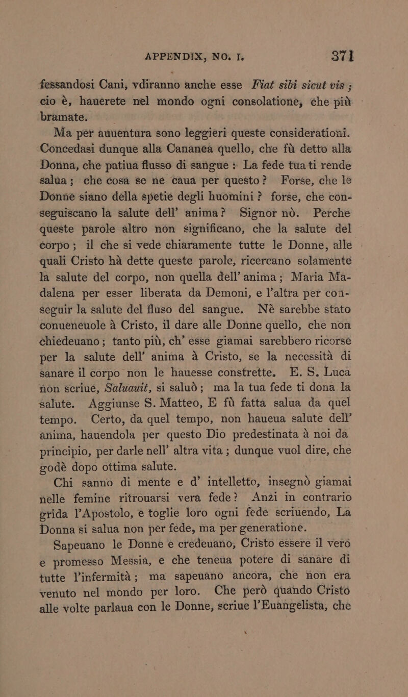 fessandosi Cani, vdiranno anche esse Fiat sibi sicut vis ; cio é, hauerete nel mondo ogni consolatione, che pid bramate. Ma per auuentura sono leggieri queste considerationi. Concedasi dunque alla Cananea quello, che fu detto alla Donna, che patiua flusso di sangue > La fede tua ti rende salua; che cosa se ne caua per questo? Forse, che le Donne siano della spetie degli huomini? forse, che con- seguiscano la salute dell’ anima? Signor nd. Perche queste parole altro non significano, che la salute del corpo; il che si vede chiaramente tutte le Donne, alle quali Cristo ha dette queste parole, ricercano solamente la salute del corpo, non quella dell’ anima; Maria Ma- dalena per esser liberata da Demoni, e l’altra per coa- seguir la salute del fluso del sangue. Né sarebbe stato conueneuole a Cristo, il dare alle Donne quello, che non chiedeuano; tanto piu, ch’ esse giamai sarebbero ricorse per la salute dell’ anima a Cristo, se la necessita di sanare il corpo non le hauesse constrette. HE. S. Luca non scriué, Saluauit, si salud; ma la tua fede ti dona la salute. Aggiunse S. Matteo, E fu fatta salua da quel tempo. Certo, da quel tempo, non haueua salute dell’ anima, hauendola per questo Dio predestinata 4 noi da principio, per darle nell’ altra vita ; dunque vuol dire, che godé dopo ottima salute. Chi sanno di mente e d’ intelletto, insegno giamai nelle femine ritrouarsi vera fede? Anzi in contrario grida lApostolo, e toglie loro ogni fede scriuendo, La Donna si salua non per fede, ma per generatione. Sapeuano le Donne e credeuano, Cristo essere il vero é promesso Messia, e che teneua potere di sanare di tutte Vinfermita; ma sapeuano ancora, che non era venuto nel mondo per loro. Che perd quando Cristo alle volte parlaua con le Donne, scriue I’Euangelista, che ‘