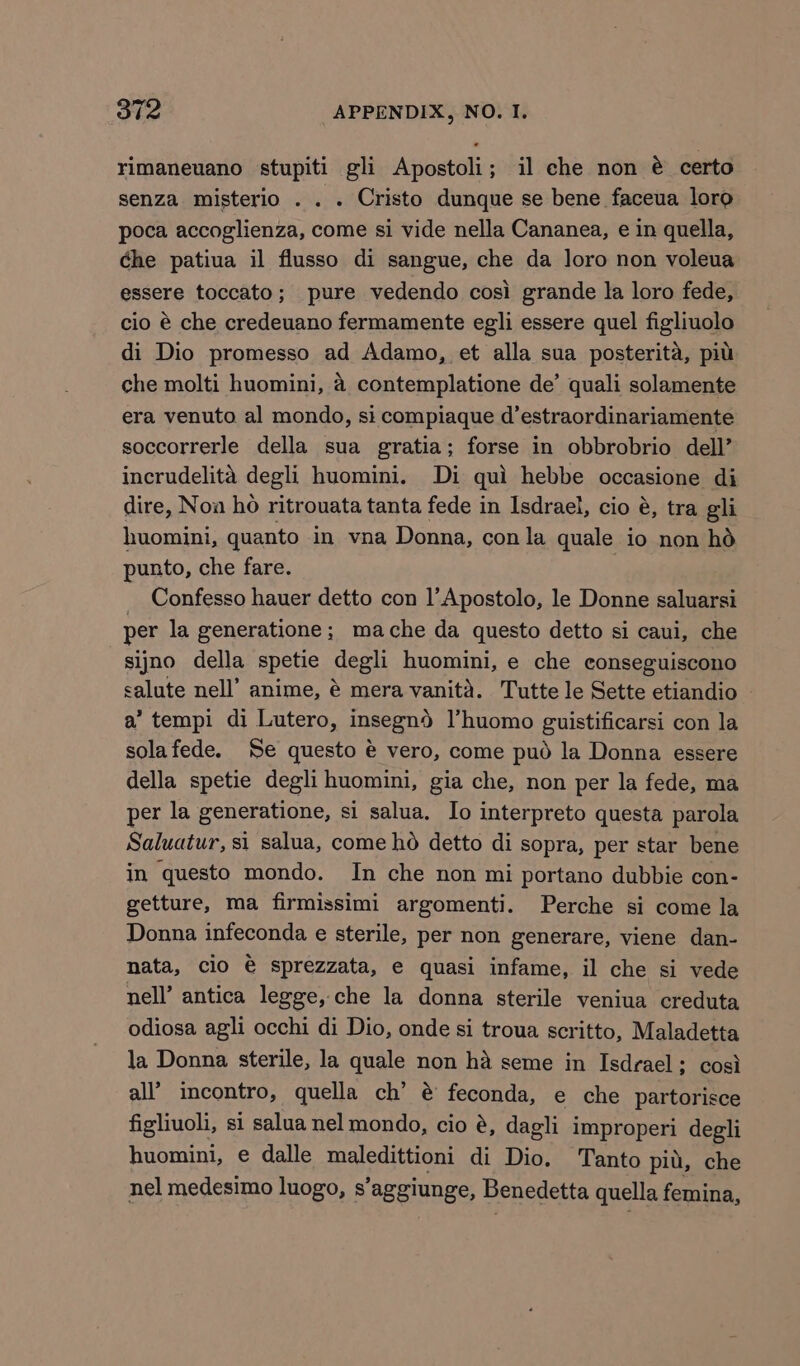 rimaneuano stupiti gli Apostoli; il che non é@ certo senza misterio . . . Cristo dunque se bene faceua loro poca accoglienza, come si vide nella Cananea, e in quella, ¢he patiua il flusso di sangue, che da loro non voleua essere toccato; pure vedendo cosi grande la loro fede, cio é che credeuano fermamente egli essere quel figliuolo di Dio promesso ad Adamo, et alla sua posterita, pil che molti huomini, 4 contemplatione de’ quali solamente era venuto al mondo, si compiaque d’estraordinariamente soccorrerle della sua gratia; forse in obbrobrio dell’ incrudelita degli huomini. Di qui hebbe occasione di dire, Noa ho ritrouata tanta fede in Isdrael, cio é, tra gli huomini, quanto in vna Donna, con la quale io non hd punto, che fare. Confesso hauer detto con l’Apostolo, le Donne saluarsi per la generatione; mache da questo detto si caui, che sijno della spetie degli huomini, e che conseguiscono salute nell’ anime, é mera vanita. Tutte le Sette etiandio a’ tempi di Lutero, insegnd l’huomo guistificarsi con la solafede. Se questo @ vero, come pud la Donna essere della spetie degli huomini, gia che, non per la fede, ma per la generatione, si salua. Io interpreto questa parola Saluatur, si salua, come ho detto di sopra, per star bene in questo mondo. In che non mi portano dubbie con- getture, ma firmissimi argomenti. Perche si come la Donna infeconda e sterile, per non generare, viene dan- nata, clo € sprezzata, e quasi infame, il che si vede nell’ antica legge, che la donna sterile veniua creduta odiosa agli occhi di Dio, onde si troua scritto, Maladetta la Donna sterile, la quale non ha seme in Isdrael; cosi all’ incontro, quella ch’ @ feconda, e che partorisce figliuoli, si salua nel mondo, cio é, dagli improperi degli huomini, e dalle maledittioni di Dio. Tanto pit, che nel medesimo luogo, s’aggiunge, Benedetta quella femina,