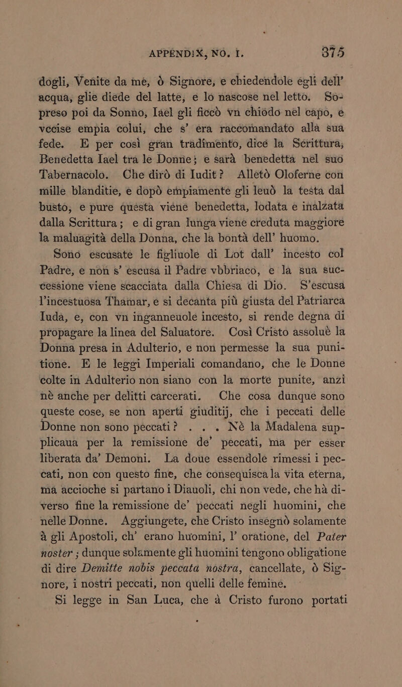 dogli, Venite da me, 6 Signore, e chiedendole égli dell’ acqua, glie diede del latte, e lo nascose nel letto. So- preso poi da Sonno, Iael gli ficed vn chiodo nel capo, e vecise empia colui, che s’ era raccomandato alla sua fede. E per cosi gran tradimento, dice la Serittura; Benedetta Iael tra le Donrie} € sard benedetta nel suo Tabernacolo. Che dird di Iudit? Alletd Oloferne con mille blanditie, e dopd ernpiamente gli leud la testa dal busto, e pure questa viene benedetta, lodata e inalzata dalla Scrittura; e di gran lunga viene creduta maggiore la maluagita della Donna, che la bonta dell’ huomo. Sono escusate le figliuole di Lot dall’ incesto col Padre, e non s’ escusa il Padre vbbriaco, e la sua suc- eessione viene scacciata dalla Chiesa di Dio. S’escusa Vincestuosa Thamar, e si decanta pit giusta del Patriarca Iuda, e, con vn inganneuole incesto, si rende degna di propagare la linea del Saluatore. Cosi Cristo assolué la Donna presa in Adulterio, e non permesse la sua puni- tione. E le leggi Imperiali comandano, che le Donne colte in Adulterio non siano con la morte punite, anzi né anche per delitti carcerati. Che cosa dunque sono queste cose, se non aperti giuditij, che i peccati delle Donne non sono peccati ? . . « Né la Madalena sup- plicaua per la remissione de’ peccati, ma per esser liberata da’ Demoni. La doue essendole rimessi 1 pec- cati, non con questo fine, che consequisca la vita eterna, ma accioche si partano 1 Diauoli, chi non vede, che ha di- verso fine la remissione de’ peccati negli huomini, che nelle Donne. Aggiungete, che Cristo insegnod solamente a gli Apostoli, ch’ erano huomini, I’ oratione, del Pater noster ; dunque solamente gli hiomini tengono obligatione di dire Demitte nobis peccata nostra, cancellate, 6 Sig- nore, i nostri peccati, non quelli delle femine. Si legge in San Luca, che a Cristo furono portati