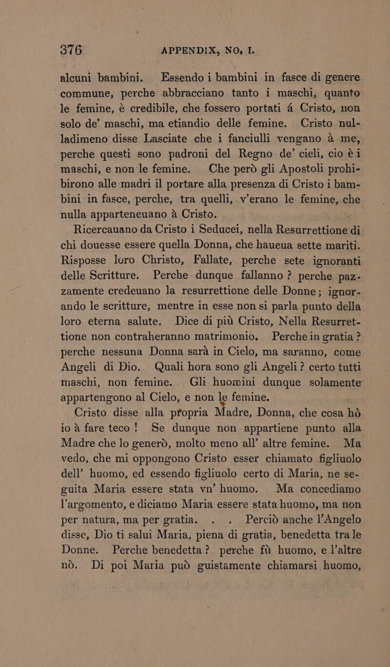 alcuni bambini. Essendoi bambini in fasce di genere commune, perche abbracciano tanto i maschi, quanto le femine, é credibile, che fossero portati 4 Cristo, non solo de’ maschi, ma etiandio delle femine. Cristo nul- ladimeno disse Lasciate che i fanciulli vengano a-me, perche questi sono padroni del Regno de’ cieli, cio é1 maschi, e non le femine. Che perd gli Apostoli prohi- birono alle:madri il portare alla presenza di Cristo i bam- bini in fasce, perche, tra quelli, v’erano le. femine, che nulla apparteneuano a Cristo. Ricercauano da Cristo i Seducei, nella Besamectiiaee di chi douesse essere quella Donna, che haueua sette mariti. Risposse loro Christo, Fallate, perche sete ignoranti delle Scritture. Perche dunque fallanno? perche paz- zamente credeuano la resurrettione delle Donne; ignor- ando le scritture, mentre in esse non si parla punto della loro eterna salute. Dice di pit Cristo, Nella Resurret- tione non contraheranno matrimonio, Perche in gratia? perche nessuna Donna sara in Cielo, ma saranno, come Angeli di Dio. Quali hora sono gli Angeli? certo tutti maschi, non femine. Gli huomini dunque solamente appartengono al Cielo, e non le femine. Cristo disse alla propria Madre, Donna, che cosa ho io a fare teco! Se dunque non appartiene punto alla Madre che lo generd, molto meno all’ altre femine. Ma vedo, che mi oppongono Cristo esser chiamato figliuolo dell’ huomo, ed essendo figliuolo certo di Maria, ne se- guita Maria essere stata vn’ huomo. Ma concediamo V'argomento, e diciamo Maria essere stata huomo, ma non per natura, ma per gratia. . . Percid anche lAngelo disse, Dio ti salui Maria, piena di gratia, benedetta tra le Donne. Perche benedetta? perche fi huomo, e Valtre no. Di poi Maria pud guistamente chiamarsi huomo,