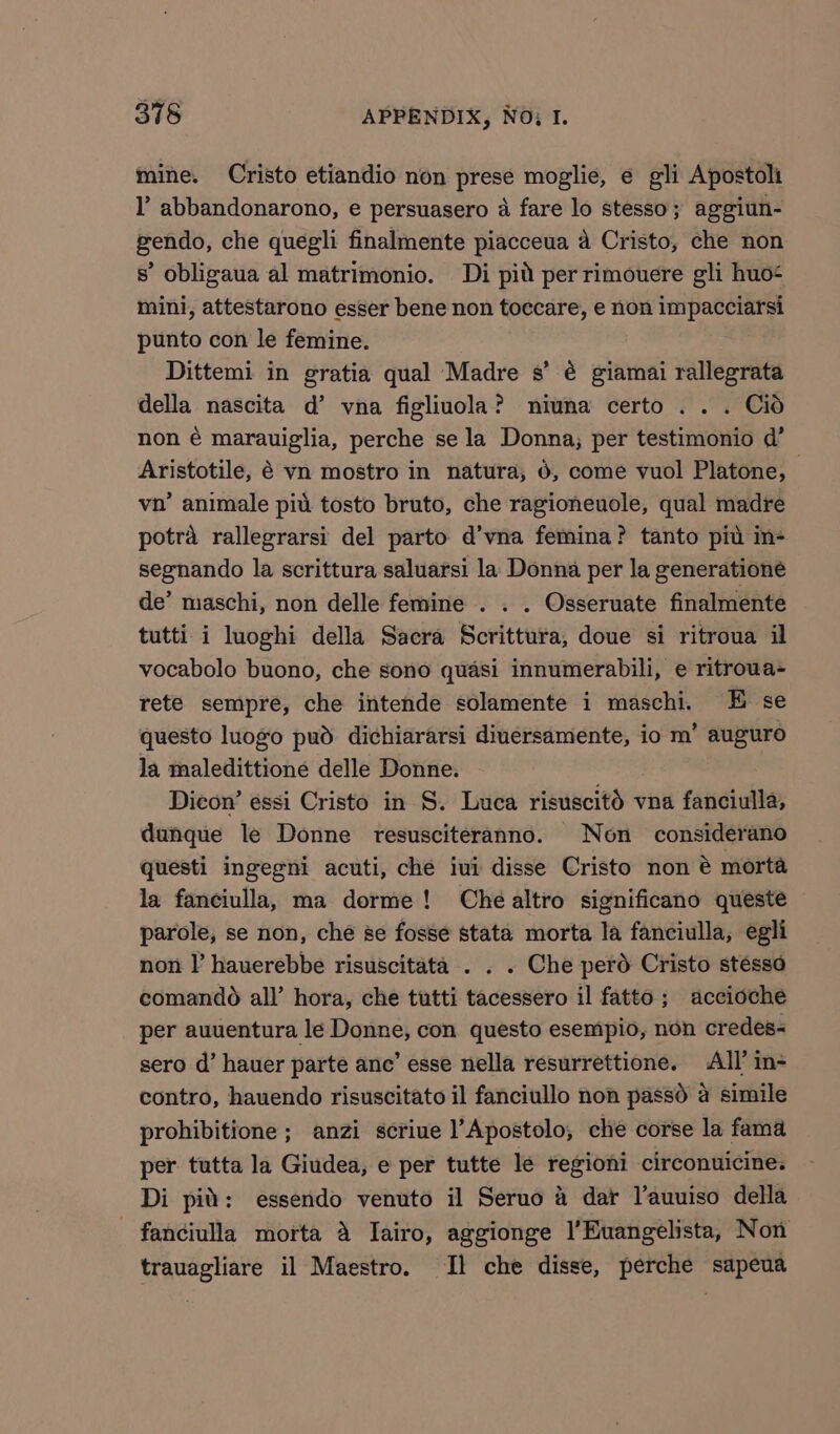 mine. Cristo etiandio non prese moglie, e gli Apostoli l’ abbandonarono, e persuasero 4 fare lo stesso; aggiun- pendo, che quegli finalmente piacceua a Cristo, che non s’ obligaua al matrimonio. Di pid per rimouere gli huo- mini, attestarono esser bene non toccare, e non impacciarsi punto con le femine. Dittemi in gratia qual Madre s’ é giamai rallegrata della nascita d’ vna figliuola? niuna certo . . . Cid non é marauiglia, perche se la Donna, per testimonio d’ Aristotile, 8 vn mostro in natura, 6, come vuol Platone, vn’ animale piu tosto bruto, che ragioneuole, qual madre potra rallegrarsi del parto d’vna femina? tanto pid in- segnando la scrittura saluarsi la Donna per la generationé de’ maschi, non delle femine . . . Osseruate finalmente tutti. i luoghi della Sacra Scrittura, doue si ritroua il vocabolo buono, che sono quasi innumerabili, e ritroua- rete sempre, che intende solamente i maschi, E se questo luogo pud dichiararsi diuersamente, io m’ auguro la maledittione delle Donne. Dicon’ essi Cristo in S. Luca ribuncltd% vna fanciulla, dunque le Donne resusciteranno. Non considerano questi ingegni acuti, che iui disse Cristo non é morta la fanciulla, ma dorme! Che altro significano queste parole, se non, che se fosse stata morta la fanciulla, egli non |’ hauerebbe risuscitata . . . Che perd Cristo stésso comando all’ hora, che tutti tacessero il fatto; accioche per auuentura le Donne, con questo esempio, non credes&lt; sero d’ hauer parte anc’ esse nella resurrettione. All’ in- contro, hauendo risuscitato il fanciullo non passé a simile prohibitione ; anzi scriue l’Apostolo, che corse la fama per tutta la Giudea, e per tutte le regioni circonuicine. Di pid: essendo venuto il Seruo 4 dar l’auuiso della - fanciulla morta A Iairo, aggionge I’Euangelista, Non trauagliare il Maestro. Il che disse, perche sapeua