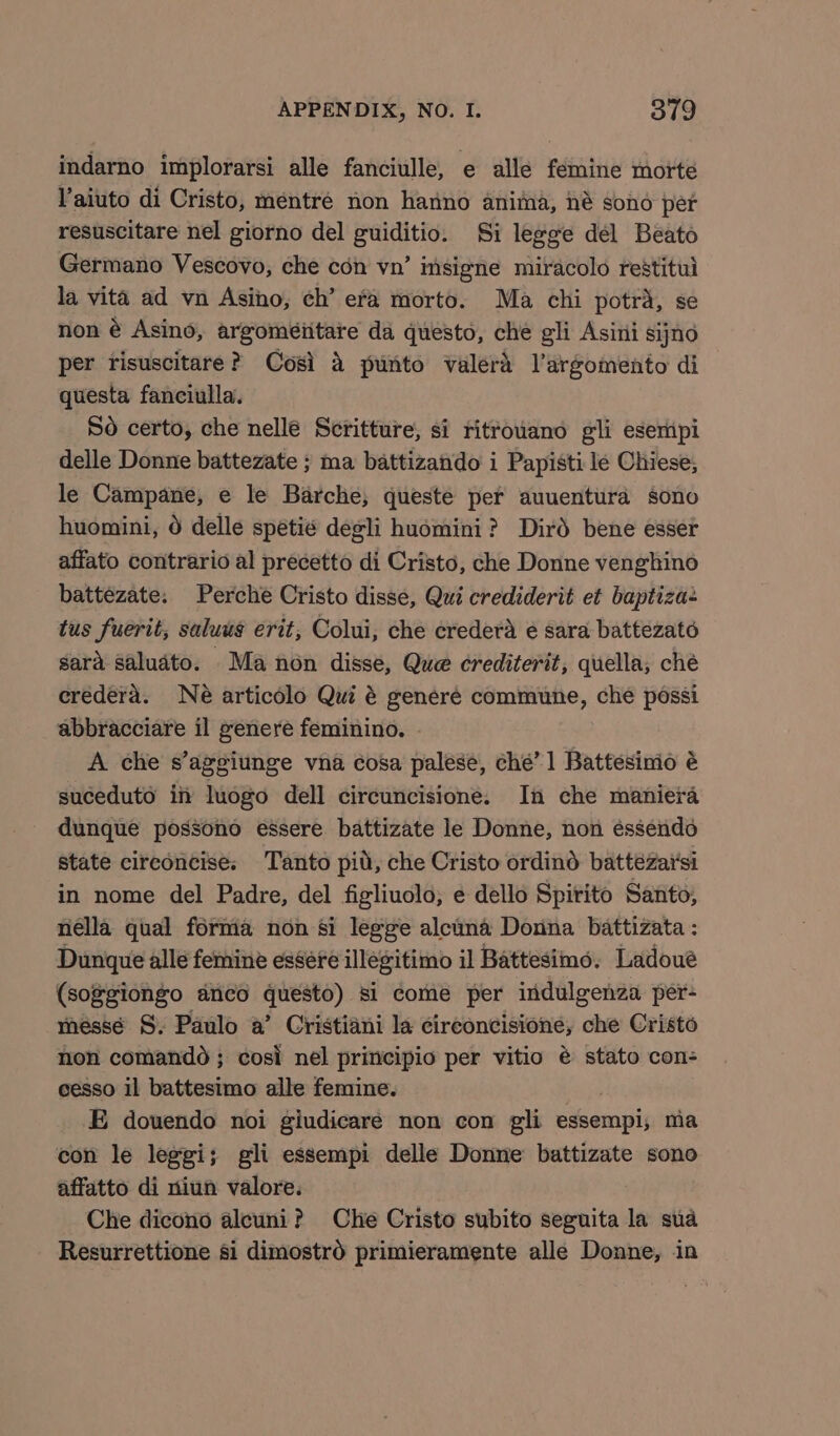 indarno implorarsi alle fanciulle, e alle fémine morte Vaiuto di Cristo, mentré non hanno anima, né sono per resuscitare nel giorno del guiditio. Si legge del Beato Germano Vescovo, che con vn’ insigne miracolo restitul la vita ad vn Asino, ch’ era morto. Ma chi potra, se non é Asino, argoméiitare da questo, che gli Asini sijno per risuscitare? Cosi a punto valera l’argomento di questa fanciulla. So certo, che nellé Scritture, si ritrouano gli eseripi delle Donne battezate ; ma battizando i Papisti le Chiese; le Campane, e le Barche, queste per auuentura sono huomini, 6 delle spetié degli huomini? Dird bene esser affato contrario al precetto di Cristo, che Donne venghino battezate: Perche Cristo disse, Qui crediderit et baptiza+ tus fuerit, saluus erit, Colui, che credera ¢ sara battezato sara saludto. Ma non disse, Que crediterit, quella, che eredera. Né articolo Qui é generé commune, che possi abbracciare il generé feminino. . A che s’aggiunge vna cosa palese, che’ 1 Battesimio é suceduto if luogo dell circuncisione. In che maniera dunque possono essere. battizate le Donne, non éssendo state cireoncise:; Tanto pid, che Cristo ordind batteézar'si in nome del Padre, del figliuolo, e dello Spirito Santo; nella qual forma non si legge alcuna Donna battizata : Dunque alle femine essere illegitimo il Battesimo, Ladoueé (soggiongo anco questo) si come per indulgenza per- messé S. Paulo a’ Cristiani la cireoncisione, che Cristo non comandd; cosi nel principio per vitio é stato con- ceesso il battesimo alle femine. E douendo noi giudicare non con gli essempi,; ma con le leggi; gli essempi delle Donne battizate sono affatto di niun valore. Che dicono alcuni? Che Cristo subito seguita la sua Resurrettione si dimostrd primieramente alle Donne, in