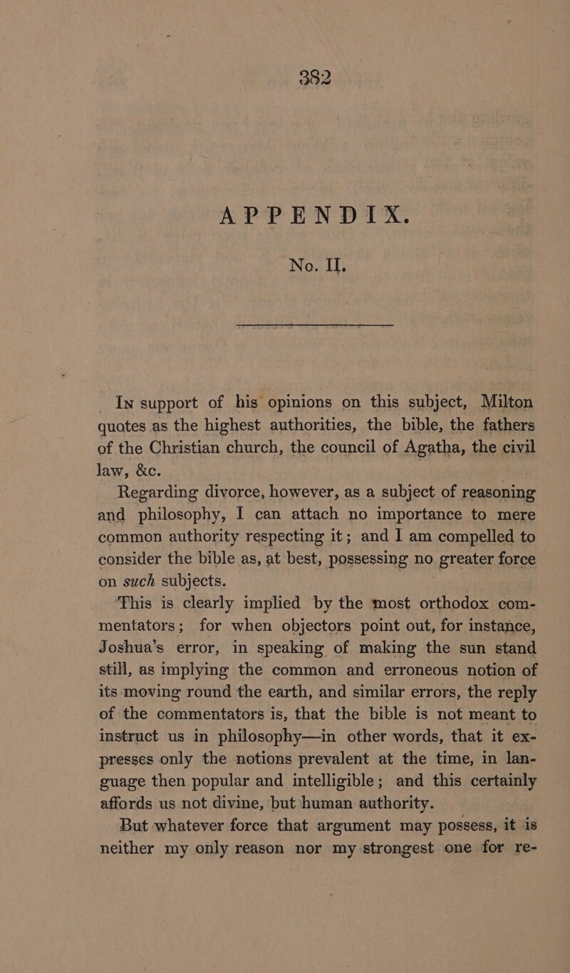 APPENDIX. No. II. _ In support of his opinions on this subject, Milton quotes as the highest authorities, the bible, the fathers of the Christian church, the council of Agatha, the civil law, &amp;c. ) Regarding divorce, however, as a subject of reasoning and philosophy, I can attach no importance to mere common authority respecting it; and | am compelled to consider the bible as, at best, possessing no greater force on such subjects. | ‘This is clearly implied by the most orthodox com- mentators; for when objectors point out, for instance, Joshua’s error, in speaking of making the sun stand still, as implying the common and erroneous notion of its moving round the earth, and similar errors, the reply of the commentators is, that the bible is not meant to instruct us in philosophy—in other words, that it ex- presses only the notions prevalent at the time, in lan- guage then popular and intelligible; and this certainly affords us not divine, but human authority. But whatever force that argument may possess, it is neither my only reason nor my strongest one for re-