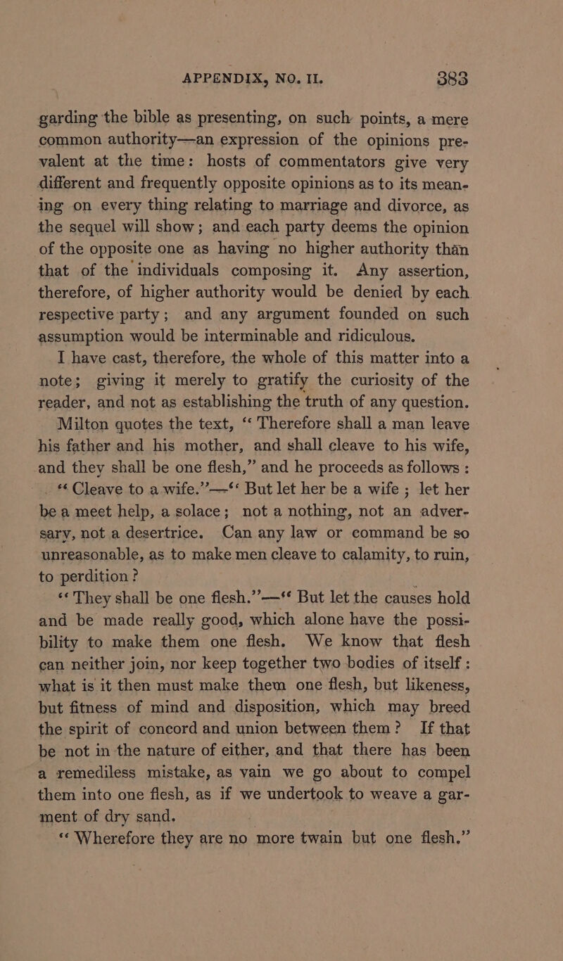 garding the bible as presenting, on such points, a mere common authority—an expression of the opinions pre- valent at the time: hosts of commentators give very different and frequently opposite opinions as to its mean- ing on every thing relating to marriage and divorce, as the sequel will show; and each party deems the opinion of the opposite one as having no higher authority than that of the individuals composing it. Any assertion, therefore, of higher authority would be denied by each respective party; and any argument founded on such assumption would be interminable and ridiculous. I have cast, therefore, the whole of this matter into a note; giving it merely to gratify the curiosity of the reader, and not as establishing the truth of any question. Milton guotes the text, ‘‘ Therefore shall a man leave his father and his mother, and shall cleave to his wife, and they shall be one flesh,” and he proceeds as follows : ~ . Cleave to a wife.”’—‘** But let her be a wife ; let her be a meet help, a solace; not a nothing, not an adver- sary, not a desertrice. Can any law or command be so unreasonable, as to make men cleave to calamity, to ruin, to perdition ? : ‘¢ They shall be one flesh.”—** But let the causes hold and be made really good, which alone have the possi- bility to make them one flesh. We know that flesh can neither join, nor keep together two bodies of itself : what is it then must make them one flesh, but likeness, but fitness of mind and disposition, which may breed the spirit of concord and union between them? If that be not in the nature of either, and that there has been a remediless mistake, as vain we go about to compel them into one flesh, as if we undertook to weave a gar- ment of dry sand. , ‘«‘ Wherefore they are no more twain but one flesh.”