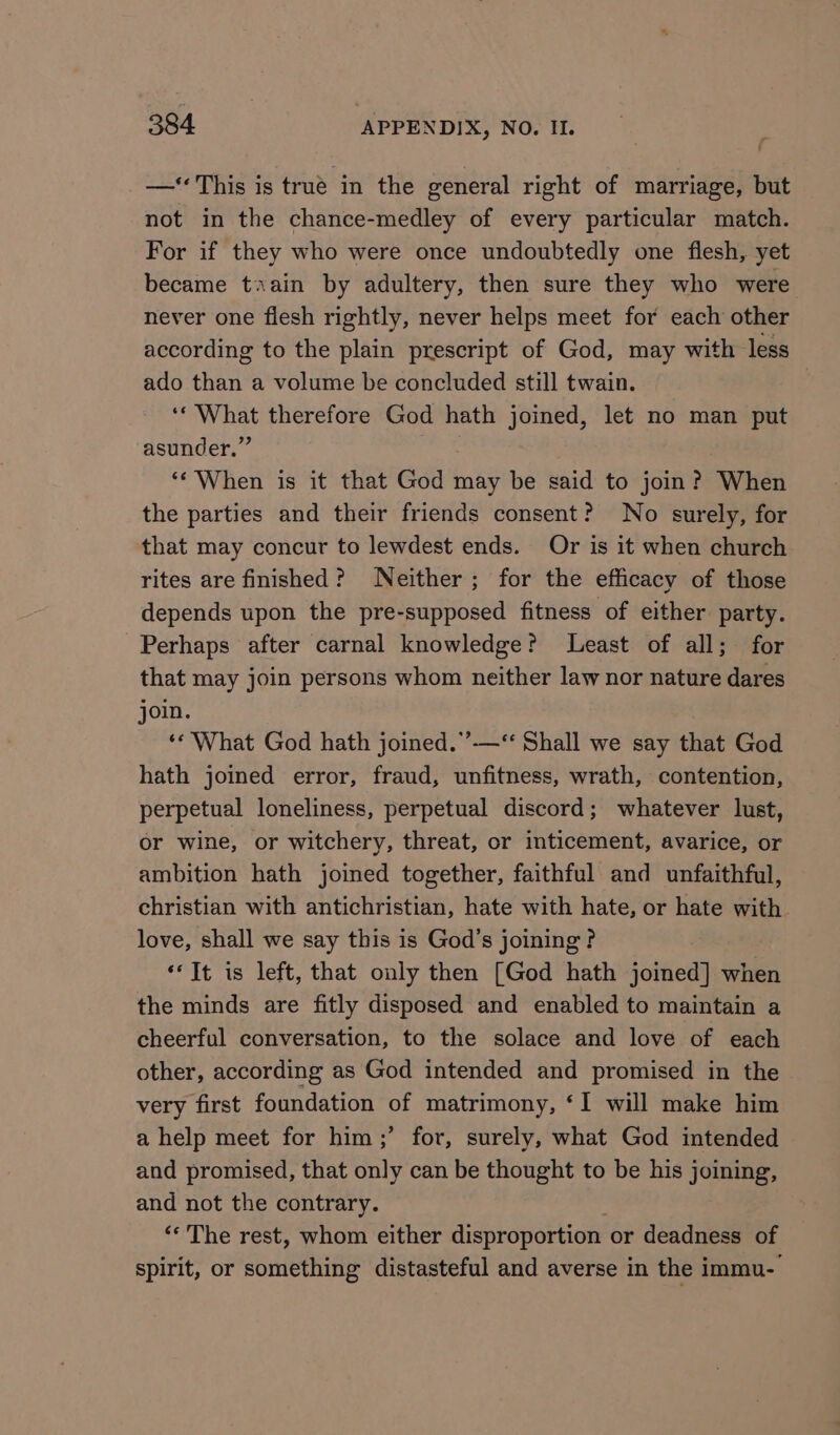 —‘ This is true in the general right of marriage, but not in the chance-medley of every particular match. For if they who were once undoubtedly one flesh, yet became train by adultery, then sure they who were never one flesh rightly, never helps meet for each other according to the plain prescript of God, may with less ado than a volume be concluded still twain. ‘* What therefore God hath joined, let no man put asunder.” ‘‘ When is it that God may be said to join? When the parties and their friends consent? No surely, for that may concur to lewdest ends. Or is it when church rites are finished? Neither; for the efficacy of those depends upon the pre-supposed fitness of either party. Perhaps after carnal knowledge? Least of all; for that may join persons whom neither law nor nature dares join. ‘* What God hath joined.”’—‘‘ Shall we say that God hath joined error, fraud, unfitness, wrath, contention, perpetual loneliness, perpetual discord; whatever lust, or wine, or witchery, threat, or inticement, avarice, or ambition hath joined together, faithful and unfaithful, christian with antichristian, hate with hate, or hate with love, shall we say this is God’s joining ? ‘It is left, that only then [God hath joined] when the minds are fitly disposed and enabled to maintain a cheerful conversation, to the solace and love of each other, according as God intended and promised in the very first foundation of matrimony, ‘I will make him a help meet for him ;’ for, surely, what God intended and promised, that only can be thought to be his joining, and not the contrary. “The rest, whom either disproportion or deadness of spirit, or something distasteful and averse in the immu-