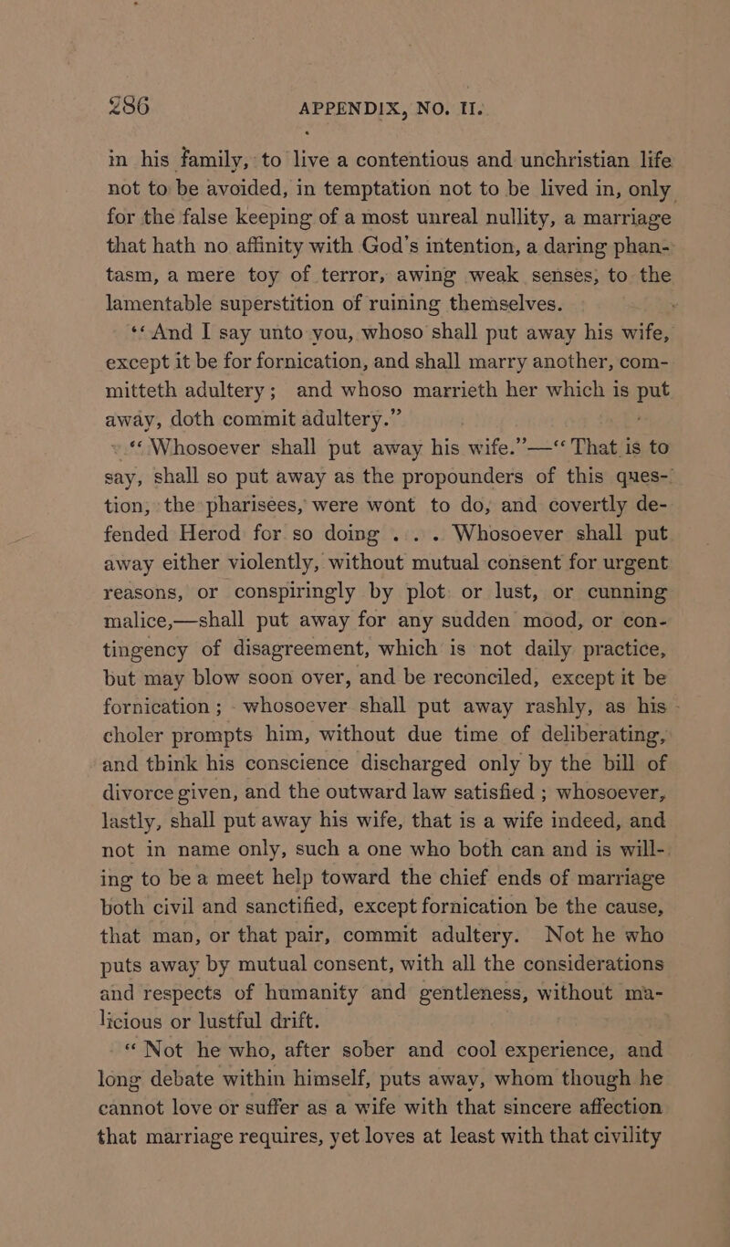 in his family, to live a contentious and unchristian life not to be avoided, in temptation not to be lived in, only for the false keeping of a most unreal nullity, a marriage that hath no affinity with God’s intention, a daring phan- tasm, a mere toy of terror, awing weak senses, to the lamentable superstition of ruining themselves. ‘« And I say unto you, whoso shall put away his wife, except it be for fornication, and shall marry another, com- mitteth adultery; and whoso marrieth her which is put away, doth commit adultery.” ty ES ».* Whosoever shall put away his wife.’”—‘“ That is to say, shall so put away as the propounders of this ques-. tion, the pharisees, were wont to do, and covertly de- fended Herod for so doing ... . Whosoever shall put away either violently, without mutual consent for urgent reasons, or conspiringly by plot: or lust, or cunning malice,—shall put away for any sudden mood, or con- tingency of disagreement, which is not daily practice, but may blow soon over, and be reconciled, except it be fornication ; - whosoever shall put away rashly, as his - choler prompts him, without due time of deliberating, and think his conscience discharged only by the bill of divorce given, and the outward law satisfied ; whosoever, lastly, shall put away his wife, that is a wife indeed, and not in name only, such a one who both can and is will-. ing to be a meet help toward the chief ends of marriage both civil and sanctified, except fornication be the cause, that man, or that pair, commit adultery. Not he who puts away by mutual consent, with all the considerations and respects of humanity and gentleness, without ma- licious or lustful drift. - Not he who, after sober and cool experience, and long debate within himself, puts away, whom though he cannot love or suffer as a wife with that sincere affection that marriage requires, yet loves at least with that civility