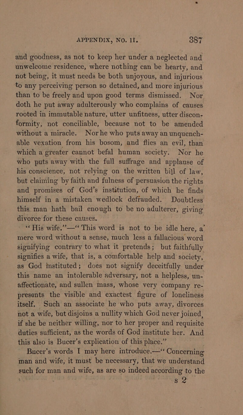 and goodness, as not to keep her under a neglected and unwelcome residence, where nothing can be hearty, and not being, it must needs be both unjoyous, and injurious to any perceiving person so detained, and more injurious than to be freely and upon good terms dismissed. Nor doth he put away adulterously who complains of causes rooted in immutable nature, utter unfitness, utter discon- formity, not conciliable, because not to be amended without a miracle. Norhe who puts away an unquench- able vexation from his bosom, and flies an evil, than which a greater cannot befal human society. Nor he who puts away with the full suffrage and applause of his conscience, not relying on the written bill of law, but claiming by faith and fulness of persuasion the rights and promises of God’s institution, of which he finds himself in a mistaken wedlock defrauded. Doubtless this man hath bail enough to be no adulterer, giving divorce for these causes. 3 ‘His wife.”—“* This word is not to be idle here, a’ mere word without a sense, much less a fallacious word signifying contrary to what it pretends; but faithfully signifies a wife, that is, a comfortable help and society, as God istituted; does not signify deceitfully under this name an intolerable adversary, not a helpless, un- affectionate, and sullen mass, whose very company re- presents the visible and exactest figure of loneliness itself. Such an associate he who puts away, divorces not a wife, but disjoins a nullity which God never joined, if she be neither willing, nor to her proper and requisite duties sufficient, as the words of God institute her. And this also is Bucer’s explication of this place.” Bucer’s words I may here introduce.—‘‘ Concerning man and wife, it must be necessary, that we understand such for man and wife, as are so indeed according to the Sie