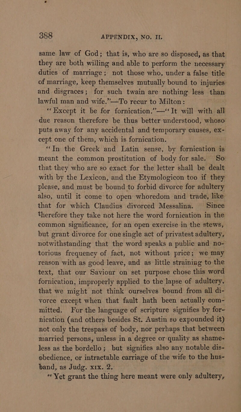 same law of God; that is, who are so disposed, as that they are both willing and able to perform the necessary duties of marriage; not those who, under a false title of marriage, keep themselves mutually bound to injuries and disgraces; for such twain are nothing less than lawful man and wife.”—To recur to Milton: ‘‘ Except it be for fornication.”—‘‘It will with all due reason therefore be thus better understood, whoso puts away for any accidental and temporary causes, ex- cept one of them, which is fornication. ‘In the Greek and Latin sense, by fornication is meant the common prostitution of body for sale. So that they who are so exact for the letter shall be dealt with by the Lexicon, and the Etymologicon too if they please, and must be bound to forbid divorce for adultery also, until it come to open whoredom and trade, like that for which Claudius divorced Messalina. Since therefore they take not here the word fornication in the common significance, for an open exercise in the stews, but grant divorce for one single act of privatest adultery, notwithstanding that the word speaks a public and no- torious frequency of fact, not without price; we may reason with as good leave, and as little straining to the text, that our Saviour on set purpose chose this word fornication, improperly applied to the lapse of adultery, that we might not think ourselves bound from all di- vorce except when that fault hath been actually com- mitted. For the language of scripture signifies by for- nication (and others besides St. Austin so expounded it) not only the trespass of body, nor perhaps that between married persons, unless in a degree or quality as shame- less as the bordello; but signifies also any notable dis- obedience, or intractable carriage of the wife to the hus- band, as Judg. xix. 2. «Yet grant the thing here meant were only adultery,