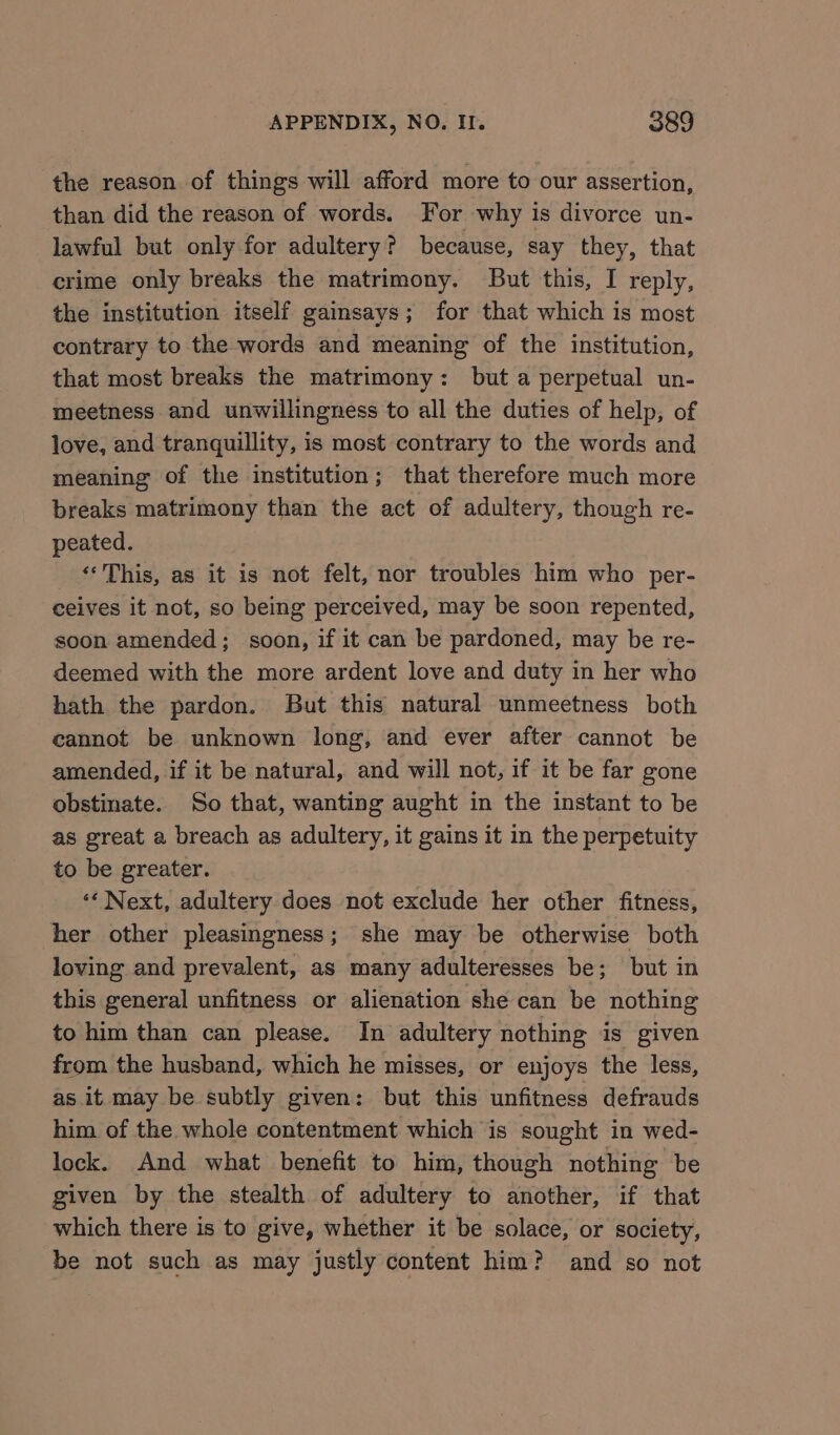 the reason of things will afford more to our assertion, than did the reason of words. For why is divorce un- lawful but only for adultery? because, say they, that crime only breaks the matrimony. But this, I reply, the institution itself gainsays; for that which is most contrary to the words and meaning of the institution, that most breaks the matrimony: but a perpetual un- meetness and unwillingness to all the duties of help, of love, and tranquillity, is most contrary to the words and meaning of the institution; that therefore much more breaks matrimony than the act of adultery, though re- peated. ‘This, as it is not felt, nor troubles him who per- ceives it not, so being perceived, may be soon repented, soon amended; soon, if it can be pardoned, may be re- deemed with the more ardent love and duty in her who hath the pardon. But this natural unmeetness both cannot be unknown long, and ever after cannot be amended, if it be natural, and will not, if it be far gone obstinate. So that, wanting aught in the instant to be as great a breach as adultery, it gains it in the perpetuity to be greater. ‘«« Next, adultery does not exclude her other fitness, her other pleasingness; she may be otherwise both loving and prevalent, as many adulteresses be; but in this general unfitness or alienation she can be nothing to him than can please. In adultery nothing is given from the husband, which he misses, or enjoys the less, as it may be subtly given: but this unfitness defrauds him of the whole contentment which is sought in wed- lock. And what benefit to him, though nothing be given by the stealth of adultery to another, if that which there is to give, whether it be solace, or society, be not such as may justly content him? and so not