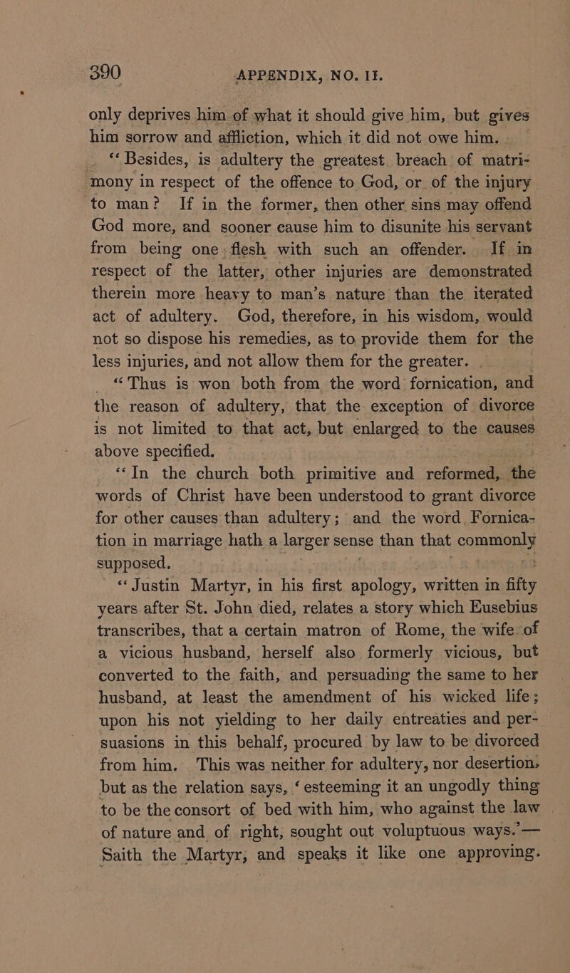 only deprives him of what it should give him, but gives him sorrow and affliction, which it did not owe him. _ “Besides, is adultery the greatest breach of matri- ‘mony in respect of the offence to God, or of the injury to man? If in the former, then other sins may offend God more, and sooner eause him to disunite his servant from being one: flesh with such an offender. If in respect of the latter, other injuries are demonstrated therein more heavy to man’s nature than the iterated act of adultery. God, therefore, in his wisdom, would not so dispose his remedies, as to provide them for the less injuries, and not allow them for the greater. _ “Thus is won both from the word fornication, and the reason of adultery, that the exception of divorce is not limited to that act, but enlarged to the causes above specified, ‘‘In the church both primitive and reformed, the words of Christ have been understood to grant divorce for other causes than adultery; and the word, Fornica- tion in marriage hath a ere sense than that commen supposed, “Justin Martyr, in his first se written in fifty years after St. John died, relates a story which Eusebius transcribes, that a certain matron of Rome, the wife of a vicious husband, herself also formerly vicious, but converted to the faith, and persuading the same to her husband, at least the amendment of his wicked life; upon his not yielding to her daily entreaties and per- suasions in this behalf, procured by law to be divorced from him. This was neither for adultery, nor desertion, but as the relation says, ‘ esteeming it an ungodly thing to be the consort of bed with him, who against the law of nature and of right, sought out voluptuous ways.’— Saith the Martyr, and speaks it like one approving.