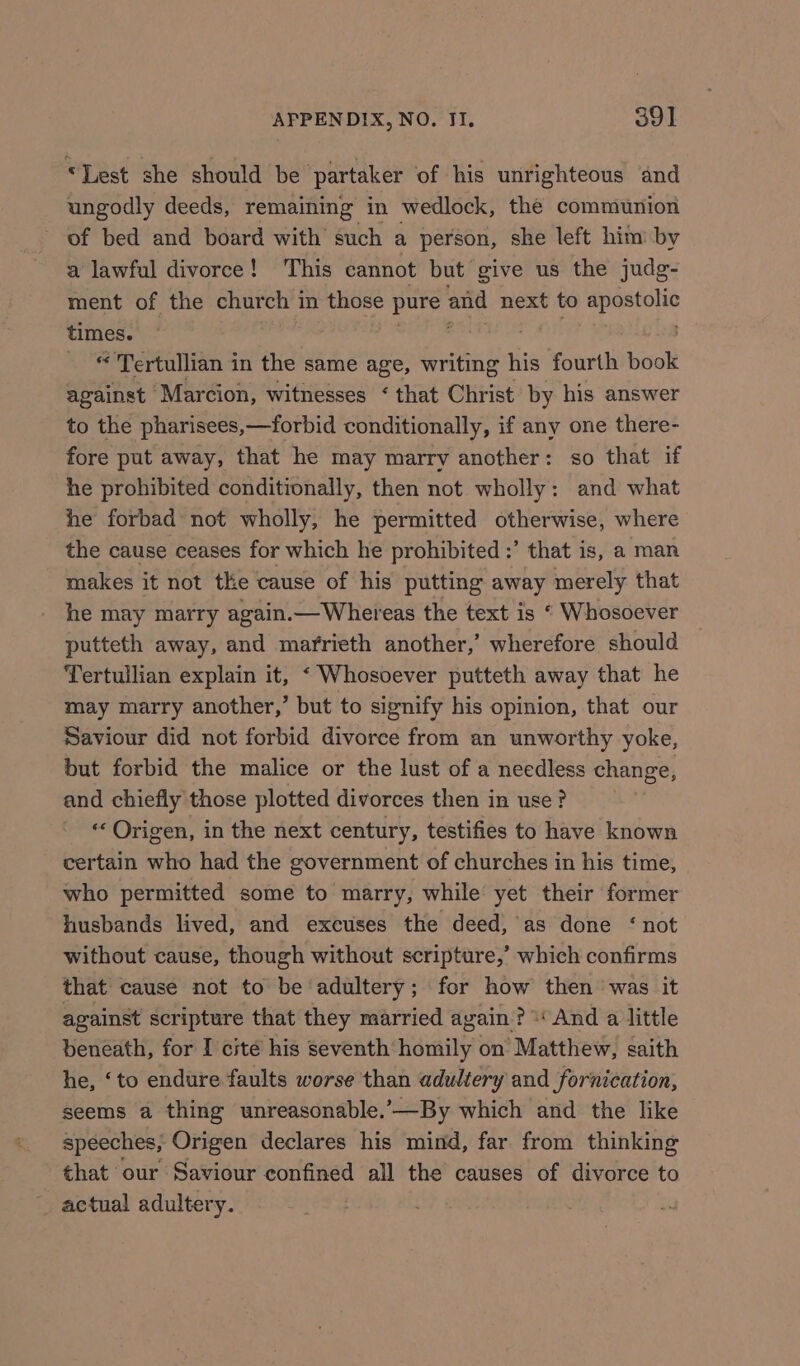“Lest she should be partaker of his unrighteous and ungodly deeds, remaining in wedlock, the communion of bed and board with such a person, she left him by a lawful divorce! This cannot but give us the judg- ment of the church in those pure and next to rea times. , _ © Tertullian in the same age, writing his fourth book against ‘Marcion, witnesses ‘ that Christ by his answer to the pharisees,—forbid conditionally, if any one there- fore put away, that he may marry another: so that if he prohibited conditionally, then not wholly: and what he forbad not wholly, he permitted otherwise, where the cause ceases for which he prohibited :’ that is, a man makes it not the cause of his putting away merely that he may marry again.— Whereas the text is “ Whosoever putteth away, and marrieth another,’ wherefore should Tertullian explain it, &lt; Whosoever putteth away that he may marry another,’ but to signify his opinion, that our Saviour did not forbid divorce from an unworthy yoke, but forbid the malice or the lust of a needless change, and chiefly those plotted divorces then in use? ‘Origen, in the next century, testifies to have known certain who had the government of churches in his time, who permitted some to marry, while yet their former husbands lived, and excuses the deed, as done ‘not without cause, though without scripture,’ which confirms that cause not to be adultery; for how then was it against scripture that they married again? “And a little beneath, for I cite his seventh homily on Matthew, saith he, ‘to endure faults worse than adultery and fornication, seems a thing unreasonable.-—By which and the like speeches, Origen declares his mind, far from thinking that our Saviour confined all the causes of divorce to _ actual adultery.