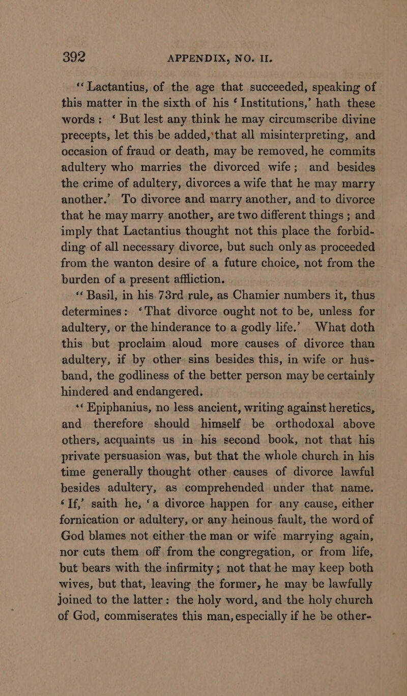 ‘*Lactantius, of the age that succeeded, speaking of this matter in the sixth of his ‘ Institutions,’ hath these words: ‘ But lest any think he may circumscribe divine precepts, let this be added,*that all misinterpreting, and occasion of fraud or death, may be removed, he commits adultery who marries the divorced wife; and besides the crime of adultery, divorces a wife that he may marry another.’ To divorce and marry another, and to divorce that he may marry another, are two different things ; and imply that Lactantius thought not this place the forbid- ding of all necessary divorce, but such only as proceeded from the wanton desire of a future choice, not from the burden of a present affliction. ‘‘ Basil, in his. 73rd rule, as Chamier numbers it, thus determines: ‘That divorce ought not to be, unless for adultery, or the hinderance to a godly life.” What doth this but proclaim aloud more causes of divorce than adultery, if by other: sins besides this, in wife or hus- band, the godliness of the better person may be certainly hindered and endangered. «« Epiphanius, no less ancient, writing against heretics, and therefore should himself be orthodoxal above others, acquaints us in his second book, not that his private persuasion was, but that the whole church in his time generally thought other causes of divorce lawful besides adultery, as comprehended under that name. ‘Tf,’ saith he, ‘a divorce happen for any cause, either fornication or adultery, or any heinous fault, the word of God blames not either the man or wife marrying again, nor cuts them off from the congregation, or from life, but bears with the infirmity; not that he may keep both ~ wives, but that, leaving the former, he may be lawfully joined to the latter: the holy word, and the holy church of God, commiserates this man, especially if he be other-