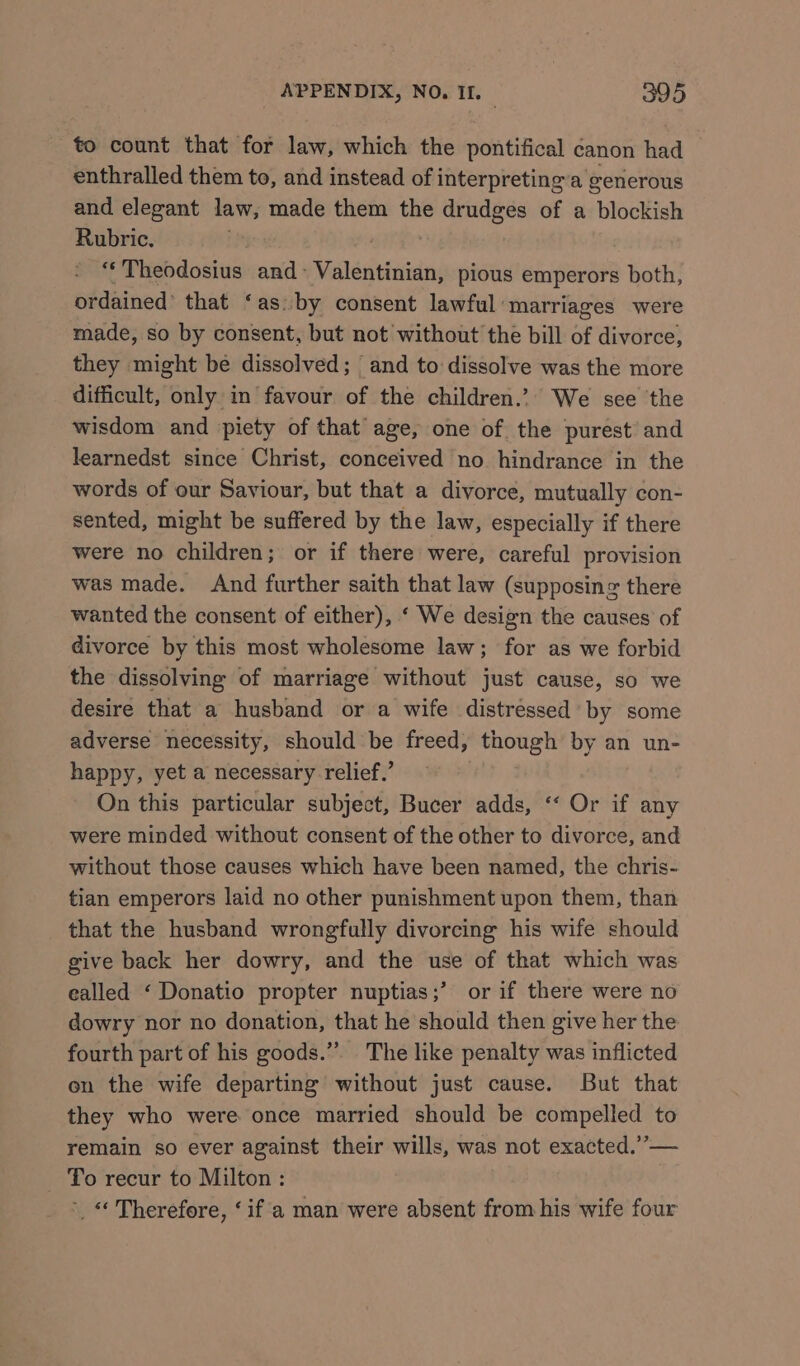 to count that for law, which the pontifical canon had enthralled them to, and instead of interpreting’a generous and elegant law, made them the drudges of a blockish Rubric. B “Theodosius and- Valentinian, pious emperors S hoeh? ordained’ that ‘as. by consent lawful: marriages were made, so by consent, but not without the bill of divorce, they might be dissolved; and to dissolve was the more difficult, only in favour of the children.’ We see the wisdom and piety of that’ age, one of the purest and learnedst since Christ, conceived no hindrance in the words of our Saviour, but that a divorce, mutually con- sented, might be suffered by the law, especially if there were no children; or if there were, careful provision was made. And further saith that law (supposing there wanted the consent of either), ‘ We design the causes of divorce by this most wholesome law; for as we forbid the dissolving of marriage without just cause, so we desire that a husband or a wife distressed’ by some adverse necessity, should be freed, though by an un- happy, yet a necessary relief.’ On this particular subject, Bucer adds, ‘‘ Or if any were minded without consent of the other to divorce, and without those causes which have been named, the chris- tian emperors laid no other punishment upon them, than that the husband wrongfully divorcing his wife should give back her dowry, and the use of that which was ealled ‘ Donatio propter nuptias;’ or if there were no dowry nor no donation, that he should then give her the fourth part of his goods.” The like penalty was inflicted on the wife departing without just cause. But that they who were once married should be compelled to remain so ever against their wills, was not exacted.”’— _ To recur to Milton: ’. « Therefore, ‘if a man were absent from his wife four