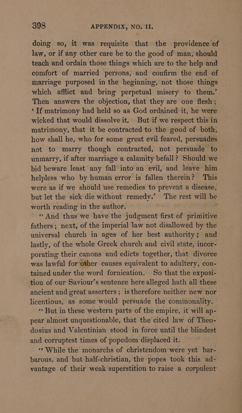 doing so, it was requisite that the providence of law, or if any other care be to the good of man, should teach and ordain those things which are to the help and comfort of married ‘persons; and confirm the end of marriage purposed in the beginning, not those things which afflict and bring perpetual misery to them.’ Then answers the objection, that they are one flesh; ‘ If matrimony had held so as God ordained it, he were wicked that would dissolve it. But if we respect this in matrimony, that it be contracted to the good of both, how shall he, who for some great evil feared, persuades not to marry though contracted, not persuade to unmarry, if after marriage a calamity befall? Should we bid beware least’ any fall’ into an evil, and leave him helpless who by human error is fallen therein? This were as if we should use remedies to prevent a disease, but let the sick die without remedy.’ The rest will be worth reading in the author. We we «And thus we have the judgment first of primitive fathers; next, of the imperial law not disallowed by the universal church in ages of her best authority; and lastly, of the whole Greek church and civil state, incor- porating their canons and edicts together, that divorce was lawful for‘other causes equivalent to adultery, con- tained under the word fornication. So that the exposi- tion of our Saviour’s sentence here alleged hath all these ancient and great asserters ; is therefore neither new nor licentious, as some would persuade the commonality. ‘* But in these western parts of the empire, it will ap- pear almost unquestionable, that the cited law of Theo- dosius and Valentinian stood in force until the blindest and corruptest times of popedom displaced it. _ «¢ While the monarchs of christendom were yet bar- barous, and but half-christian, the popes took this ad- vantage of their weak superstition to raise a corpulent