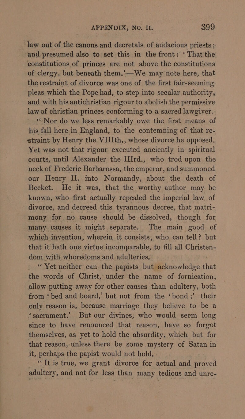 law out of the canons and decretals of audacious priests ; and presumed also to’ set this in the front: ‘ That the constitutions of princes are not above the constitutions of clergy, but beneath them.’-—We may note here, that the restraint of divorce was one of the first fair-seeming. pleas which the Pope had, to step into secular authority, and with his antichristian rigour to abolish the permissive law of christian princes conforming to a sacred lawgiver. ** Nor do we less remarkably owe the first means of his fall here in England, to the contemning of that re- straint by Henry the VIIIth., whose divorce he opposed. Yet was not that rigour executed anciently in spiritual courts, until Alexander the IIIrd., who trod upon the neck of Frederic Barbarossa, the emperor, and summoned our Henry II. into Normandy, about the death of Becket. He it was, that the worthy author may be known, who first actually repealed the imperial law. of divorce, and decreed this tyrannous decree, that matri- mony for no cause should be dissolved, though for many causes it might separate. The main good of which invention, wherein it consists, who can tell? but that it hath one virtue incomparable, to fill all Christen- dom with whoredoms and adulteries. ‘Yet neither can the papists but. Wi ib wiedee A that the words of Christ, under the name of fornication, allow putting away for other causes than adultery, both from ‘ bed and board,’ but not from the ‘bond ;’ their only reason is, because marriage they believe to be a *sacrament.’ But our divines, who would seem long since to have renounced that reason, have so forgot themselves, as yet to hold the absurdity, which but for that reason, unless there be some mystery of Satan in it, perhaps the papist would not hold. ‘It is true, we grant divorce for actual and proved adultery, and not for less than many tedious and unre-