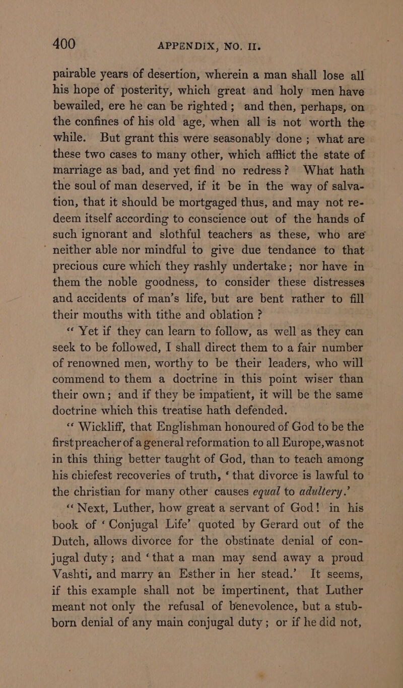 pairable years of desertion, wherein a man shall lose all his hope of posterity, which great and holy men have bewailed, ere he can be righted; and then, perhaps, on the confines of his old age, when all is not worth the while. But grant this were seasonably done ; what are these two cases to many other, which afflict the state of marriage as bad, and yet find no redress? What hath the soul of man deserved, if it be in the way of salva- tion, that it should be mortgaged thus, and may not re- deem itself according to conscience out of the hands of such ignorant and slothful teachers as these, who are ‘ neither able nor mindful to give due tendance to that precious cure which they rashly undertake; nor have in them the noble goodness, to consider these distresses and accidents of man’s life, but are bent rather to fill their mouths with tithe and oblation ? | “Yet if they can learn to follow, as well as they can seek to be followed, I shall direct them to a fair number of renowned men, worthy to be their leaders, who will commend to them a doctrine in this point wiser than their own; and if they be impatient, it will be the same doctrine which this treatise hath defended. “ Wickliff, that Englishman honoured of God to be the first preacher of a general reformation to all Europe, wasnot in this thing better taught of God, than to teach among his chiefest recoveries of truth, ‘ that divorce is lawful to - the christian for many other causes equal to adultery.’ ‘“Next, Luther, how great a servant of God! in his book of ‘Conjugal Life’ quoted by Gerard out of the Dutch, allows divorce for the obstinate denial of con- jugal duty ; and ‘that a man may send away a proud Vashti, and marry an Esther in her stead.’ It seems, if this example shall not be impertinent, that Luther meant not only the refusal of benevolence, but a stub- born denial of any main conjugal duty ; or if he did not,