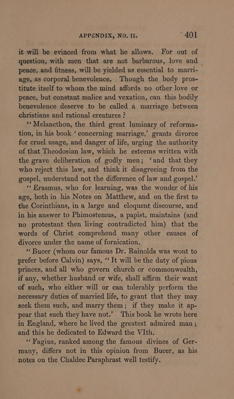 it will be evinced from what he allows. For out of question, with men that are not barbarous, love and — peace, and fitness, will be yielded as essential to marri- age, as corporal benevolence. Though the body pros- titute itself to whom the mind affords no other love or peace, but constant malice and vexation, can this bodily benevolence deserve to be called a marriage between christians and rational creatures ? **Melancthon, the third great luminary of reforma- tion, in his book ‘ concerning marriage,’ grants divorce for cruel usage, and danger of life, urging the authority of that Theodosian law, which he esteems written with the grave deliberation of godly men; ‘and that they who reject this law, and think it disagreeing from the gospel, understand not the difference of law and gospel.’ *« Erasmus, who for learning, was the wonder of his age, both in his Notes on Matthew, and on the first to the Corinthians, in a large and eloquent discourse, and in his answer to Phimostemus, a papist, maintains (and no protestant then living contradicted him) that the words of Christ comprehend many other causes of divorce under the name of fornication. ** Bucer (whom our famous Dr. Rainolds was wont to prefer before Calvin) says, ‘‘ It will be the duty of pious princes, and all who govern church or commonwealth, if any, whether husband or wife, shall affirm their want of such, who either will or can tolerably perform the necessary duties of married life, to grant that they may seek them such, and marry them; if they make it ap- pear that such they have not.’ This book he wrote here in England, where he lived the greatest admired man ; and this he dedicated to Edward the VIth. ‘* Fagius, ranked among the famous divines of Ger- many, differs not in this opinion from Bucer, as his notes on the Chaldee Paraphrast well testify.