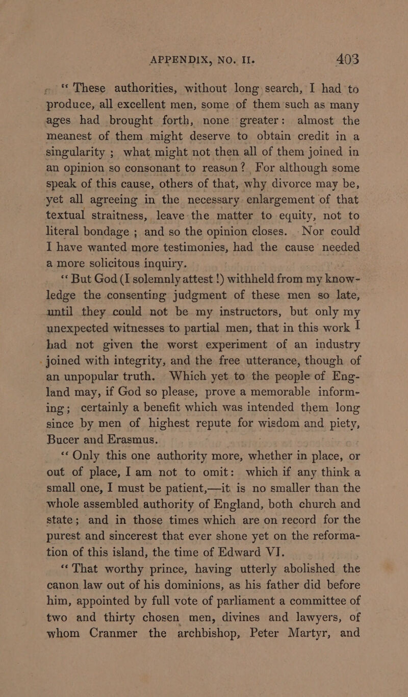 «These authorities, without long search, I had to _ produce, all excellent men, some of them such as many ages had brought forth, none greater: almost the meanest of them might deserve to obtain credit in a singularity ; what might not then all of them joined in an opinion so consonant to reasun? For although some speak of this cause, others of that, why divorce may be, yet all agreeing in the necessary enlargement of that textual straitness, leave the matter to equity, not to literal bondage ; and so the opinion closes. Nor could I have wanted more testimonies, had the cause’ needed amore solicitous inquiry. : ‘* But God (I solemnly attest !) withheld from my know- ledge the consenting judgment of these men so late, until they could not be my instructors, but only my unexpected witnesses to partial men, that in this work | had not given the worst experiment of an industry . joined with integrity, and the free utterance, though of an unpopular truth. Which yet to the people of Eng- land may, if God so please, prove a memorable inform- ing; certainly a benefit which was intended them long since by men of highest repute for wisdom and piety, Bucer and Erasmus. | *‘ Only this one authority more, whether in place, or out of place, lam not to omit: which if any think a small one, I must be patient,—it, is no smaller than the whole assembled authority of England, both church and state; and in those times which are on record for the purest and sincerest that ever shone yet on the reforma- tion of this island, the time of Edward VI. ** That worthy prince, having utterly abolished the canon law out of his dominions, as his father did before him, appointed by full vote of parliament a committee of two and thirty chosen men, divines and lawyers, of whom Cranmer the archbishop, Peter Martyr, and