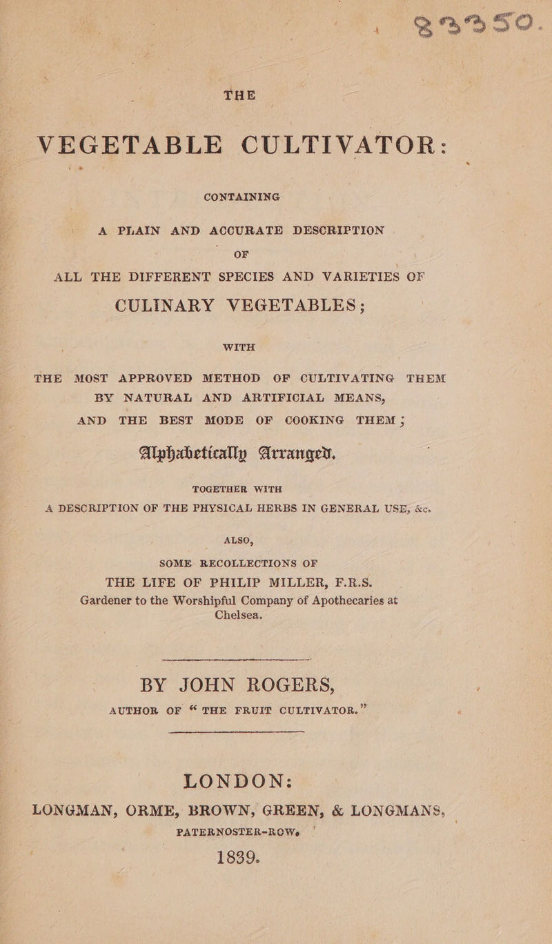 , B395O. ‘THE VEGETABLE CULTIVATOR: CONTAINING A PLAIN AND ACCURATE DESCRIFTION OF ALL THE DIFFERENT SPECIES AND VARIETIES OCF CULINARY VEGETABLES ; WITH THE MOST APPROVED METHOD OF CULTIVATING THEM BY NATURAL AND ARTIFICIAL MEANS, AND THE BEST MODE OF COOKING THEM ; Alphahetically Arranged. TOGETHER WITH A DESCRIPTION OF THE PHYSICAL HERBS IN GENERAL USE, &amp;c. ALSO, SOME. RECOLLECTIONS OF THE LIFE OF PHILIP MILLER, F.R.S. Gardener to the Worshipful Company of Apothecaries at Chelsea. BY JOHN ROGERS, ; AUTHOR OF “ THE FRUIT CULTIVATOR.” LONDON: LONGMAN, ORME, BROWN, GREEN, &amp; LONGMANS, PATERNOSTER-ROWe