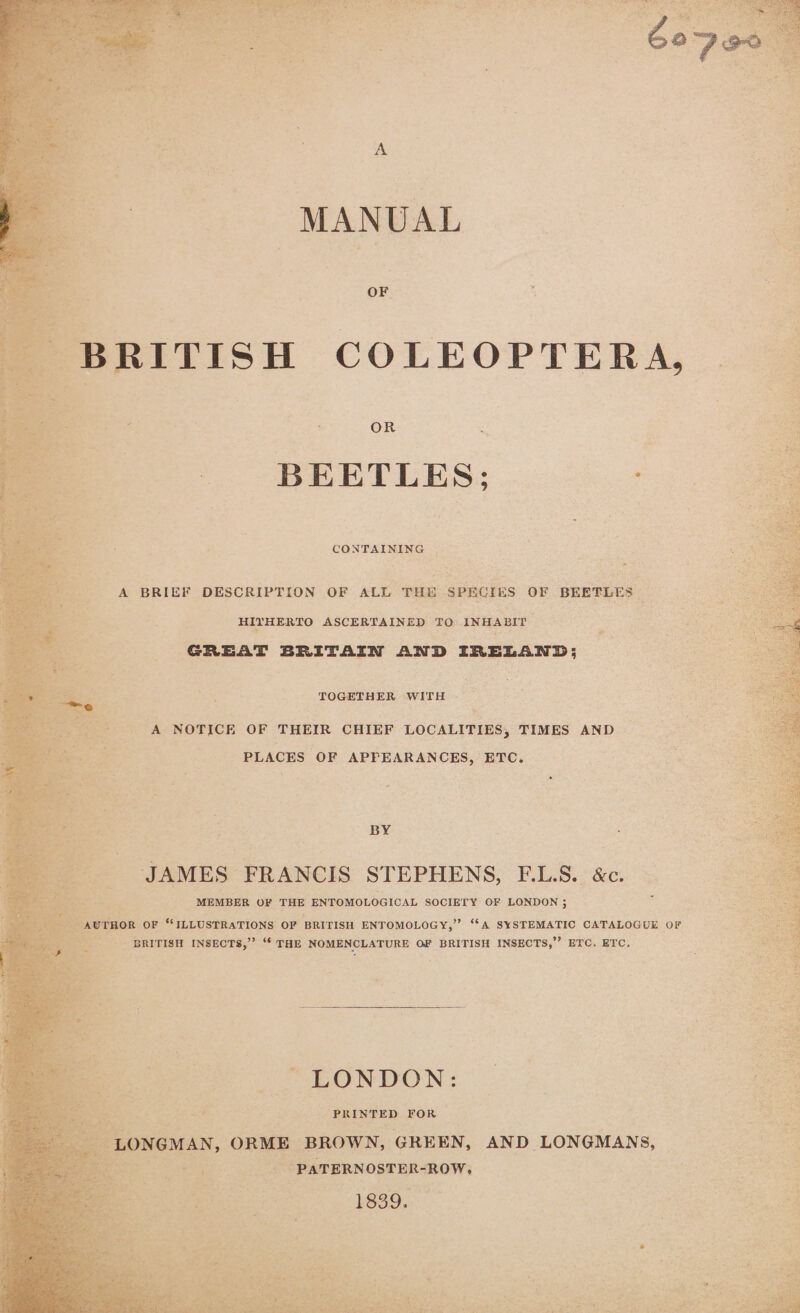 Bae ie MANUAL SRITISH COLEOPTERA, OR ; BEETLES; : CONTAINING A BRIEF DESCRIPTION OF ALL THE SPECIES OF BEETLES — HIYHERTO ASCERTAINED TO INHABIT cae GREAT BRITAIN AND IRELAND; TOGETHER WITH « ‘A NOTICE OF THEIR CHIEF LOCALITIES, TIMES AND PLACES OF APPEARANCES, ETC. BY JAMES FRANCIS STEPHENS, F.L.S. &amp;c. MEMBER OF THE ENTOMOLOGICAL SOCIETY OF LONDON ; “ILLUSTRATIONS OF BRITISH ENTOMOLOGY,” “A SYSTEMATIC CATALOGUE OF ibe BRITISH INSECTS,”’ “* THE NOMENCLATURE OF BRITISH INSECTS,”’ ETC. ETC. LONDON: , Sey ae PRINTED FOR