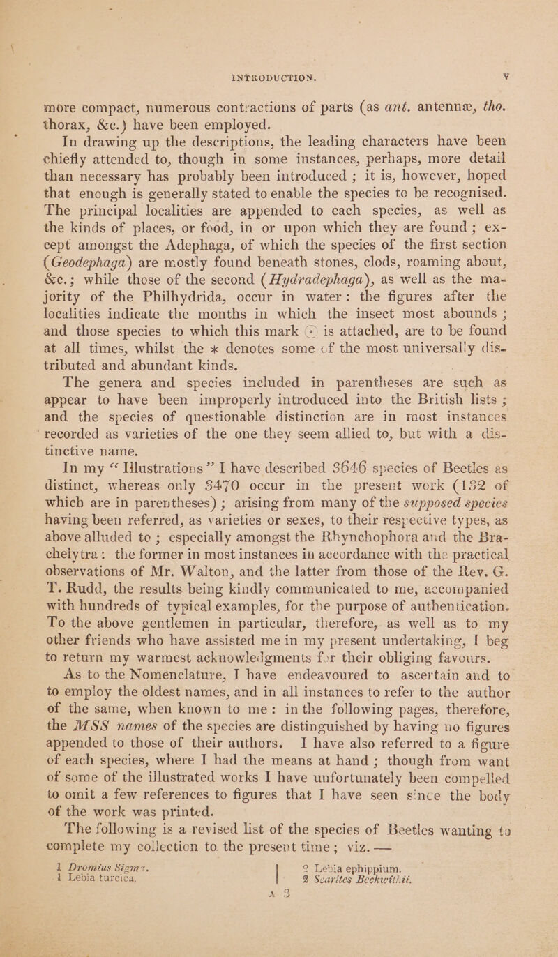 more compact, numerous contractions of parts (as ant, antenne, tho. thorax, &amp;c.) have been employed. In drawing up the descriptions, the leading characters have been chiefly attended to, though in some instances, perhaps, more detail than necessary has probably been introduced ; it is, however, hoped that enough is generally stated to enable the species to be recognised. The principal localities are appended to each species, as vee as the kinds of places, or food, in or upon which they are found; ex- cept amongst the Adephaga, of which the species of the first sation (Geodephaga) are mostly found beneath stones, clods, roaming abcut, &amp;c.; while those of the second (Hydradephaga), as well as the ma- jority of the Philhydrida, occur in water: the figures after the localities indicate the months in which the insect most abounds ; and those species to which this mark ©) is attached, are to be found at all times, whilst the « denotes some of the most universally dis- tributed and abundant kinds. The genera and species included in parentheses are sach as appear to have been improperly introduced into the British lists ; and the species of questionable distinction are in most instances ‘recorded as varieties of the one they seem allied to, but with a dis- tinctive name. In my “ Iilustrations”’ I have described 3646 species of Beetles as distinct, whereas only 3470 occur in the present work (132 of which are in parentheses) ; arising from many of the supposed species having been referred, as varieties or sexes, to their respective types, as above alluded to; especially amongst the Rhynchophora and the Bra- chelytra: the former in most instances in accordance with the practical observations of Mr. Walton, and the latter from those of the Rey. G. T. Rudd, the results being kindly communicated to me, accompanied with hundreds of typical examples, for the purpose of authentication. To the above gentlemen in particular, therefore, as well as to my other friends who have assisted me in my present undertaking, I beg to return my warmest acknowledgments for their obliging favours, As to the Nomenclature, I have endeavoured to ascertain and to to employ the oldest names, and in all instances to refer to the author of the same, when known to me: inthe following pages, therefore, the IMSS names of the species are distinguished by having no figures appended to those of their authors. I have also referred to a figure of each species, where I had the means at hand ; though from want of some of the illustrated works I have unfortunately been compelled to omit a few references to figures that I have seen since the body of the work was printed. The following is a revised list of the species of Beetles wanting to complete my polleetion to the present time; viz. — 1 Dromius Sigm7. 2 Lebia ephippium. 1 Lebia turciéa, 2 Scarites Beckwiti:it.