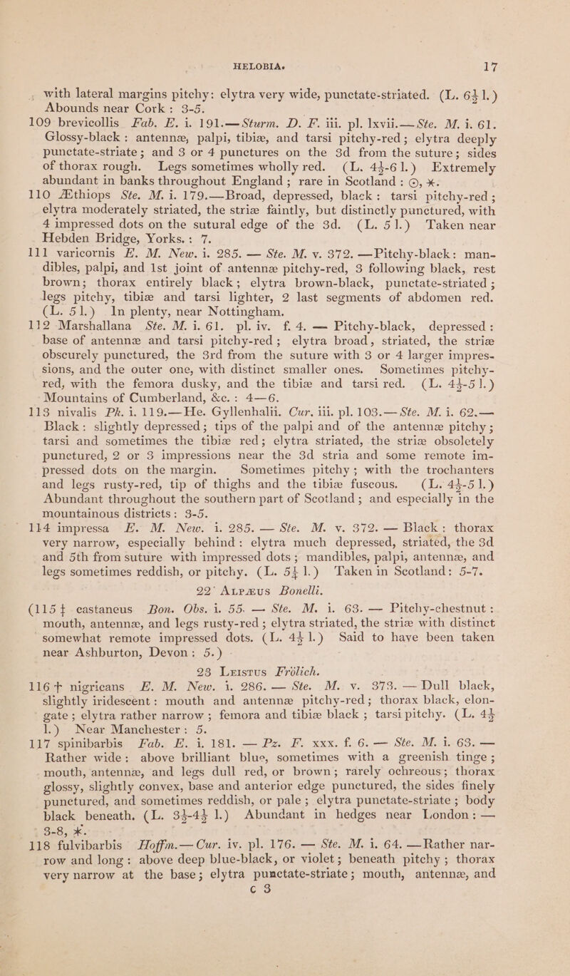 _ with lateral margins pitchy: elytra very wide, punctate-striated. (L. 641.) Abounds near Cork: 3-5. 109 brevicollis Fab. E. i. 191.—Sturm. D. F. iii. pl. Ixvii.— Ste. M. i. 61. Glossy-black : antennz, palpi, tibia, and tarsi pitchy-red; elytra deeply punctate-striate ; and 3 or 4 punctures on the 3d from the suture; sides of thorax rough. Legs sometimes wholly red. (L. 43-61.) Extremely abundant in banks throughout England ; rare in Scotland: ©, x. 110 Aithiops Ste. M. i. 179.—Broad, depressed, black: tarsi pitchy-red ; elytra moderately striated, the strie faintly, but distinctly punctured, with 4 impressed dots on the sutural edge of the 3d. (L. 51.) Taken near Hebden Bridge, Yorks.: 7. 111 varicornis EF. M. New. i. 285. — Ste. M. v. 372. —Pitchy-black: man- dibles, palpi, and 1st joint of antennz pitchy-red, 3 following black, rest brown; thorax entirely black; elytra brown-black, punctate-striated ; legs pitchy, tibiz and tarsi lighter, 2 last segments of abdomen red. (L. 51.) In plenty, near Nottingham. 112 Marshallana Ste. M.i.61. pl. iv. f. 4. — Pitchy-black, depressed : base of antenne and tarsi pitchy-red; elytra broad, striated, the strice obscurely punctured, the 3rd from the suture with 3 or 4 larger impres- sions, and the outer one, with distinct smaller ones. Sometimes pitehy- red, with the femora dusky, and the tibie and tarsired. (L. 44-5].) Mountains of Cumberland, &amp;c.: 4—6. 113 nivalis Pk. i. 119.—He. Gyllenhalii. Cur, iil. pl. 103.— Ste. M. i. 62.— Black: slightly depressed; tips of the palpi and of the antennz pitchy ; tarsi and sometimes the tibiz red; elytra striated, the striz obsoletely punctured, 2 or 3 impressions near the 3d stria and some remote im- pressed dots on the margin. Sometimes pitchy; with the trochanters and legs rusty-red, tip of thighs and the tibia fuscous. (lL. 44-51.) Abundant throughout the southern part of Scotland; and especially in the mountainous districts: 3-5. 114 impressa E. M. New. 1. 285. — Ste. M. v. 372. — Black: thorax very narrow, especially behind: elytra much depressed, striated, the 3d and 5th from suture with impressed dots; mandibles, palpi, antenne, and legs sometimes reddish, or pitchy. (L. 541.) Takenin Scotland: 5-7. 92’ Atrvmus Bonelli. (115+ castaneus Bon. Obs. i. 55. — Ste. M. 1. 63. — Pitchy-chestnut : mouth, antenna, and legs rusty-red ; elytra striated, the striae with distinct “somewhat remote impressed dots. (L. 4$1.) Said to have been taken near Ashburton, Devon: 5.) 23 Leistus Frolich. 116+ nigricans E. M. New. 1. 286. — Ste. M. v. 373. — Dull black, slightly iridescent: mouth and antenne pitchy-red; thorax black, elon- gate; elytra rather narrow ; femora and tibiz black ; tarsi pitchy. (L. 43 1.) Near Manchester: 5. 117 spinibarbis Fab. E. i. 181. — Pz. F. xxx. f. 6. — Ste. M. i. 63. — Rather wide: above brilliant blue, sometimes with a greenish tinge ; mouth, antennz, and legs dull red, or brown; rarely ochreous; thorax glossy, slightly convex, base and anterior edge punctured, the sides finely punctured, and sometimes reddish, or pale; elytra punctate-striate ; body black beneath. (L. 33-43 1.) Abundant in hedges near London: — Be8, 2k. 118 fulvibarbis Hoffm.— Cur. iv. pl. 176. — Ste. M. i. 64, —Rather nar- row and long: above deep blue-black, or violet; beneath pitchy ; thorax very narrow at the base; elytra punctate-striate; mouth, antenne, and c 3