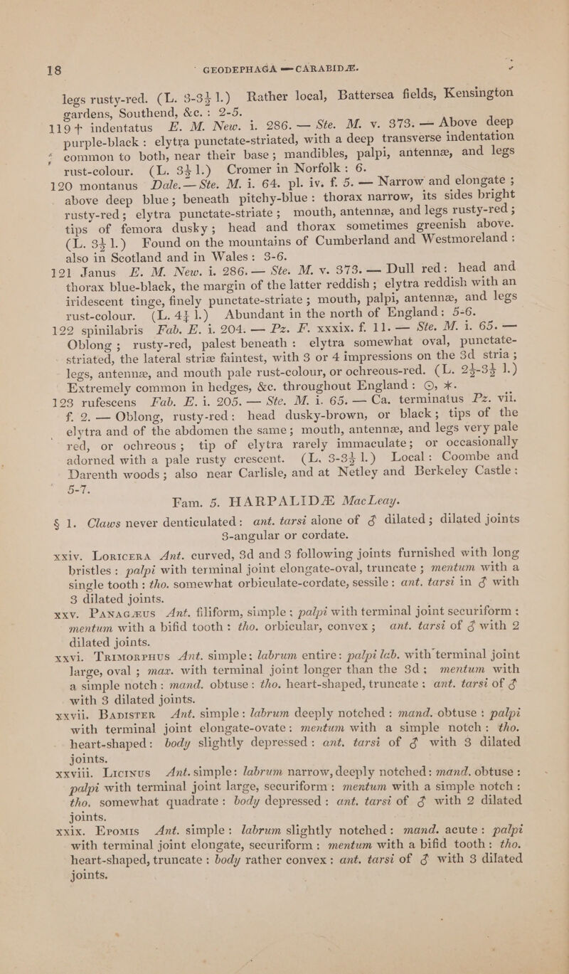 legs rusty-red. (L. 3-331.) Rather local, Battersea fields, Kensington gardens, Southend, &amp;c.: 2-5. 119+ indentatus FE. M. New. i, 286. — Ste. M. v. 373. — Above deep purple-black : elytra punctate-striated, with a deep transverse indentation common to both, near their base; mandibles, palpi, antenne, and legs rust-colour. (L. 341.) Cromer in Norfolk: 6. 120 montanus Dale. — Ste. M. i. 64. pl. iv. f. 5. — Narrow and elongate ; above deep blue; beneath pitchy-blue: thorax narrow, its sides bright rusty-red; elytra punctate-striate; mouth, antenne, and legs rusty-red ; tips of femora dusky; head and thorax sometimes greenish above. (L. 341.) Found on the mountains of Cumberland and Westmoreland : also in Scotland and in Wales: 3-6. 121 Janus E. M. New. i..286.— Ste. M. v. 378.— Dull red: head and thorax blue-black, the margin of the latter reddish; elytra reddish with an iridescent tinge, finely punctate-striate ; mouth, palpi, antenne, and legs rust-colour. (L.4}1.) Abundant in the north of England: 5-6. 122 spinilabris Fab. E. i. 204. — Pz. F. xxxix. f. 11. — Ste. M. 1. 65. — Oblong ; rusty-red, palest beneath: elytra somewhat oval, punctate- striated, the lateral strize faintest, with 3 or 4 impressions on the 3d stria; legs, antenne, and mouth pale rust-colour, or ochreous-red. (L. 24-34 1.) Extremely common in hedges, &amp;c. throughout England: ©, *. 198 rufescens Fab. E. i. 905. — Sic. M. i. 65; — Ca. termindtus Fz. vil. f, 2. — Oblong, rusty-red: head dusky-brown, or black; tips of the elytra and of the abdomen the same ; mouth, antenne, and legs very pale red, or ochreous; tip of elytra rarely immaculate; or occasionally adorned with a pale rusty crescent. (L. 3-331.) Local: Coombe and Darenth woods; also near Carlisle, and at Netley and Berkeley Castle: 5-7. Fam. 5. HARPALIDZ MacLeay. § 1. Claws never denticulated: ant. tarsi alone of g dilated ; dilated joints 8-angular or cordate. xxiv. Loricera Ant. curved, 3d and 3 following joints furnished with long bristles: palpi with terminal joint elongate-oval, truncate ; mentum with a single tooth : tho. somewhat orbiculate-cordate, sessile: ant. tars? in ¢ with 3 dilated joints. xxv. Panacmus Ant. filiform, simple: palpi with terminal joint securiform : mentum with a bifid tooth: tho. orbicular, convex; ant. tarsi of § with 2 dilated joints. xxvi. Trimorruus Ant. simple: labrum entire: palpi lab. with terminal joint large, oval ; max. with terminal joint longer than the 3d; mentum with a simple notch: mand. obtuse: tho. heart-shaped, truncate: ant. tarsi of $ with 3 dilated joints. xxvii. Banister Ant. simple: labrum deeply notched: mand.-obtuse : palpi with terminal joint elongate-ovate: mentum with a simple notch: tho. heart-shaped: body slightly depressed: ant. tarsi of g with 3 dilated joints. xxviii. Licrxus Ant. simple: labrum narrow, deeply notched: mand. obtuse : palpi with terminal joint large, securiform : mentum with a simple notch : tho. somewhat quadrate: body depressed: ant. tarsi of g with 2 dilated joints. xxix. Epomis Ant. simple: labrum slightly notched: mand. acute: palpi with terminal joint elongate, securiform : mentum with a bifid tooth: tho. heart-shaped, truncate : body rather convex: ant. tarst of 3 with 3 dilated joints. —