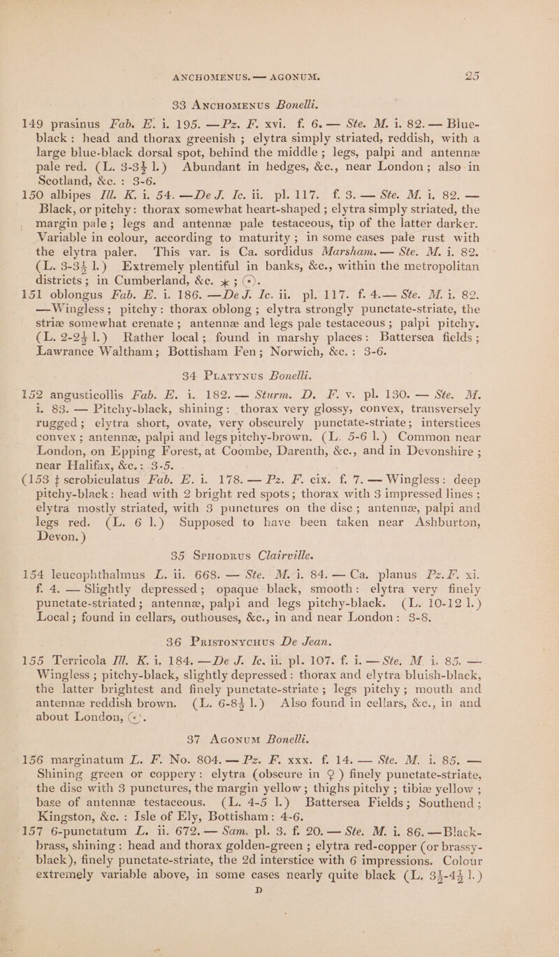 33 AncHoMENUS Bonelli. 149 prasinus Fab. E. i. 195. —Pz. F. xvi. f. 6.— Ste. M. i. 82. — Blue- black: head and thorax greenish ; elytra simply striated, reddish, with a large blue-black dorsal spot, behind the middle; legs, palpi and antennze pale red. (L. 3-341.) Abundant in hedges, &amp;c., near London; also in Scotland, &amp;c. : 3-6. 150 albipes Ji. K. i. 54.—DeJ. Ic. it. pl. 117. f. 3. — Ste. M. i. 82. — Black, or pitchy: thorax somewhat heart-shaped ; elytra simply striated, the margin pale; legs and antennez pale testaceous, tip of the latter darker. Variable in colour, according to maturity ; in some cases pale rust with the elytra paler. This var. is Ca. sordidus Marsham.— Ste. M. i. 82. (L. 3-341.) Extremely plentiful in banks, &amp;c., within the metropolitan districts ; in Cumberland, &amp;c. ; (). 151 oblongus Fab. E. i. 186. —De J. Ic. ii. pl. 117. f. 4.— Ste. Mii. 82. —Wingless; pitchy: thorax oblong ; elytra strongly punctate-striate, the stria somewhat crenate; antenne and legs pale testaceous; palpi pitchy. (L. 2-231.) Rather local; found in marshy places: Battersea fields ; Lawrance Waltham; Bottisham Fen; Norwich, &amp;c.: 3-6. 34 PrLatynus Bonelli. 152 angusticollis Fab. E. i. 182. — Sturm. D. F.v. pl. 130. — Ste. M. i, 83. — Pitchy-black, shining: thorax very glossy, convex, transversely rugged; elytra short, ovate, very obscurely punctate-striate; interstices convex ; antenne, palpi and legs pitehy-brown. (L. 5-6 1.) Common near London, on Epping Forest, at Coombe, Darenth, &amp;c., and in Devonshire ; near Halifax, &amp;c.: 3-5. ; : (153 t serobiculatus Fab. E. i. 178. — Pz. F. cix. f. 7. -— Wingless: deep pitchy-black: head with 2 bright red spots; thorax with 3 impressed lines ; elytra mostly striated, with 3 punctures on the disc; antenna, palpi and legs red. (L. 6 1.) Supposed to have been taken near Ashburton, Devon. ) 35 Spuoprus Clairville. 154 leucophthalmus L. ii. 668. — Ste. M. i. 84.— Ca. planus Pz. F. xi. f. 4. — Slightly depressed; opaque-black, smooth: elytra very finely punctate-striated; antenne, palpi and legs pitchy-black. (L. 10-121.) Local ; found in cellars, outhouses, &amp;c., in and near London: 3-8. 36 Pristonycuus De Jean. 155 Terricola Zi. K.i. 184. —De J. Ic. ii. pl. 107. f. i. — Ste. M. i. 85. — Wingless ; pitchy-black, slightly depressed: thorax and elytra bluish-black, the latter brightest and finely punctate-striate; legs pitchy; mouth and antenne reddish brown. (L. 6-851.) Also found in cellars, &amp;c., in and about London, ©). 37 Aconum Bonelli. 156 marginatum L. F. No. 804. — Pz. F. xxx. f. 14. — Ste. M. i. 85. — Shining green or coppery: elytra (obscure in ¢ ) finely punctate-striate, the dise with 3 punctures, the margin yellow; thighs pitchy ; tibie yellow ; base of antennz testaceous. (L. 4-5 1.) Battersea Fields; Southend; Kingston, &amp;c.: Isle of Ely, Bottisham: 4-6. 157 6-punctatum ZL. i. 672. — Sam. pl. 3. f. 20. — Ste. M. i. 86. —Black- brass, shining: head and thorax golden-green ; elytra red-copper (or brassy- black), finely punctate-striate, the 2d interstice with 6 impressions. Colour extremely variable above, in some cases nearly quite black (L. 33-43 1.) D