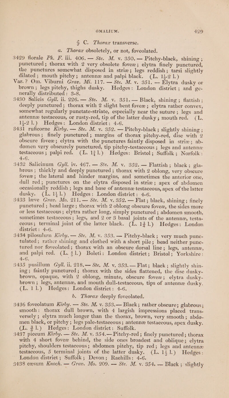 § C. Thorax transverse. a. Thorax obsoletely, or not, foveolated. 3429 florale Pk. F. ili. 406.— Ste. M. v. 350.— Pitchy-black, shining ; punctured; thorax with 2 very obsolete fovee; elytra finely punctured, the punctures somewhat disposed in strie; legs reddish; tarsi slightly dilated ; mouth pitchy; antenne and palpi black. (L. 13-2 1.) Var.? Om. Viburni Grav. Mi. 117. — Ste. M. v. 351. — Elytra dusky or brown ; legs pitchy, thighs dusky. Hedges: London district ; and ge- nerally distributed: 3-8. 3430 Salicis Gyll. ii. 226. — Ste. M. v. 351.— Black, shining ; flattish ; deeply punctured; thorax with 2 slight bent fovee ; elytra rather convex, somewhat regularly punctate-striate, especially near the suture; legs and antennz testaceous, or rusty-red, tip of the latter dusky ; mouth red. (L. 15-21.) Hedges: London district: 4-6. 3431 ruficorne Kirby. — Ste. M. v. 352. — Pitchy-black ; slightly shining ; glabrous; finely punctured ; margins of thorax pitchy-red, dise with 2 obscure fovee; elytra with the punctures faintly disposed in strie; ab- domen very obscurely punctured, tip pitchy-testaceous ; legs and antennx testaceous; palpired. (L. 131.) Hedges: Bristol; Suffolk ; Norfolk : 4-6. 3432 Salicinum Gryll. iv. 467. — Ste. M. v. 352. — Flattish ; black; gla- brous ; thickly and deeply punctured ; thorax with 2 oblong, very obscure fovee ; the lateral and hinder margins, and sometimes the anterior one, dull red; punctures on the elytra disposed in striz; apex of abdomen occasionally reddish ; legs and base of antenne testaceous, apex of the latter dusky. (LL. 141.) Hedges: London district: 4-6. 3433 leve Grav. Mo. 211,— Ste. M. v. 352. — Flat; black, shining; finely punctured ; head large ; thorax with 2 oblong obscure fovee, the sides more or less testaceous ; elytra rather long, simply punctured ; abdomen smooth, sometimes testaceous ; legs, and 2 or 3 basal joints of the antenne, testa- ceous; terminal joint of the latter black. (L. 121.) Hedges; London district: 4-6. 3434 pilosulum Kirby. — Ste. M. v. 353. — Pitchy-black ; very much punc- tulated; rather shining and clothed with a short pile; head neither punc- tured nor foveolated; thorax with an obscure dorsal line ; legs, antenne, and palpi red. (L. 41.) Boleti: London district; Bristol; Yorkshire : 3435 pusillum Gyll. u, 218.— Ste. M. v. 353.— Flat; black; slightly shin- ing; faintly punctured; thorax with the sides flattened, the disc dusky- brown, opaque, with 2 oblong, minute, obscure fovee; elytra dusky- brown ; legs, antennz, and mouth dull-testaceous, tips of antenne dusky. (L. 11.) Hedges: London district: 4-6, b. Thorax deeply foveolated. 3436 foveolatum Kirby. — Ste. M. v. 353.— Black; rather obscure; glabrous; smooth: thorax dull brown, with 4 largish impressions placed trans- versely ; elytra much longer than the thorax, brown, very smooth; abdo- men black, or pitchy ; legs pale-testaceous ; antenn testaceous, apex dusky. (L. 21.) Hedges: London district: Suffolk. 3437 piceum Kirby. — Ste. M. v. 354.— Pitchy-red ; finely punctured; thorax with 4 short fovee behind, the side ones broadest and oblique; elytra pitchy, shoulders testaceous; abdomen pitchy, tip red; legs and antenns testaceous, 5 terminal joints of the latter dusky. (L. 14 1.) Hedges ; London district ; Suffolk; Devon; Raehills: 4-6. 3438 eesum Knoch. — Grav. Mo. 209, — Ste. M. v. 354. — Black ; slightly