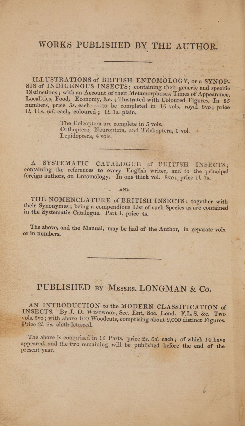 WORKS PUBLISHED BY THE AUTHOR. - ILLUSTRATIONS of BRITISH ENTOMOLOGY, or a SYNOP. Distinctions ; with an Account of their Metamorphoses, Times of Appearance, Localities, Food, Economy, &amp;e. ; illustrated with Coloured F igures. In 85 numbers, price 5s. each: —to be completed in 16 vols, royal 8vo; price il, 11s. 6d. each, coloured ; 11. 1s. plain. The Coleoptera are complete in 5 vols. Orthoptera, Neuroptera, and Trichoptera, 1 vol. + Lepidoptera, 4 vols. —— A SYSTEMATIC CATALOGUE of BRITISH INSECTS; containing the references to every English writer, and to the principal foreign authors, on Entomology. In one thick vol. 8vo; price 1/. 7s. se AND THE NOMENCLATURE of BRITISH INSECTS; together with their Synonymes ; being a compendious List of such Species as are contained in the Systematic Catalogue. Part I. price 4s, The above, and the Manual, may be had of the Author, in separate vols. or in numbers. PUBLISHED ny Messrs. LONGMAN &amp; Co. AN INTRODUCTION to the MODERN CLASSIFICATION of INSECTS.  By J. O. Wesrwoop, Sec. Ent. Soc. Lond. F.L.S. &amp;c. Two _ vols. 8vo ; with above 100 Woodcuts, comprising about 2,000 distinct Figures. rice 21, 2s. cloth lettered. appeared, and the two remaining will be. published before the end of the present year. aa . ? ids,