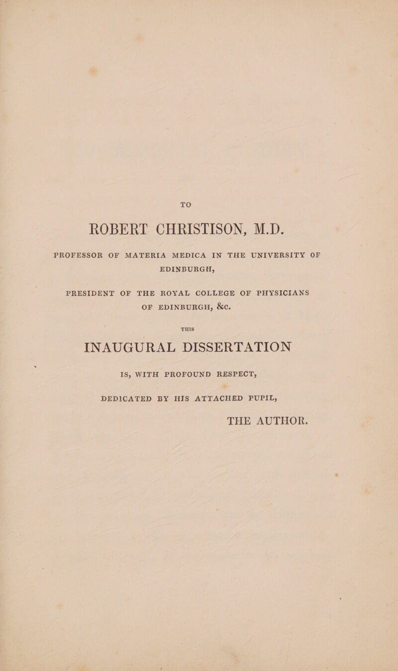 TO ROBERT CHRISTISON, M.D. PROFESSOR OF MATERIA MEDICA IN THE UNIVERSITY OF EDINBURGH, PRESIDENT OF THE ROYAL COLLEGE OF PHYSICIANS OF EDINBURGH, &amp;c. THIS INAUGURAL DISSERTATION IS, WITH PROFOUND RESPECT, DEDICATED BY HIS ATTACHED PUPIL, THE AUTHOR.